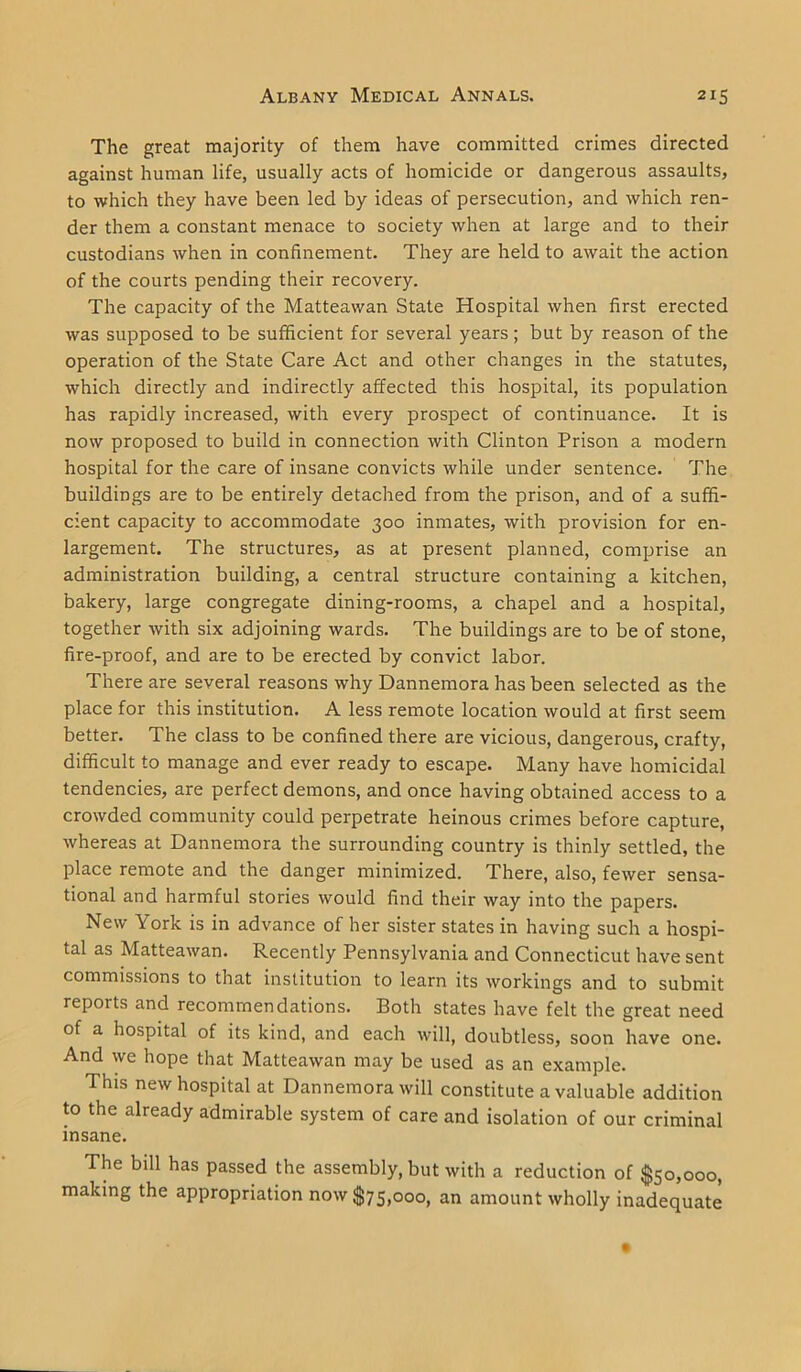 The great majority of them have committed crimes directed against human life, usually acts of homicide or dangerous assaults, to which they have been led by ideas of persecution, and which ren- der them a constant menace to society when at large and to their custodians when in confinement. They are held to await the action of the courts pending their recovery. The capacity of the Matteawan State Hospital when first erected was supposed to be sufficient for several years; but by reason of the operation of the State Care Act and other changes in the statutes, which directly and indirectly affected this hospital, its population has rapidly increased, with every prospect of continuance. It is now proposed to build in connection with Clinton Prison a modern hospital for the care of insane convicts while under sentence. The buildings are to be entirely detached from the prison, and of a suffi- cient capacity to accommodate 300 inmates, with provision for en- largement. The structures, as at present planned, comprise an administration building, a central structure containing a kitchen, bakery, large congregate dining-rooms, a chapel and a hospital, together with six adjoining wards. The buildings are to be of stone, fire-proof, and are to be erected by convict labor. There are several reasons why Dannemora has been selected as the place for this institution. A less remote location would at first seem better. The class to be confined there are vicious, dangerous, crafty, difficult to manage and ever ready to escape. Many have homicidal tendencies, are perfect demons, and once having obtained access to a crowded community could perpetrate heinous crimes before capture, whereas at Dannemora the surrounding country is thinly settled, the place remote and the danger minimized. There, also, fewer sensa- tional and harmful stories would find their way into the papers. New York is in advance of her sister states in having such a hospi- tal as Matteawan. Recently Pennsylvania and Connecticut have sent commissions to that institution to learn its workings and to submit reports and recommendations. Both states have felt the great need of a hospital of its kind, and each will, doubtless, soon have one. And we hope that Matteawan may be used as an example. This new hospital at Dannemora will constitute a valuable addition to the already admirable system of care and isolation of our criminal insane. The bill has passed the assembly, but with a reduction of $50,000, making the appropriation now $75,000, an amount wholly inadequate