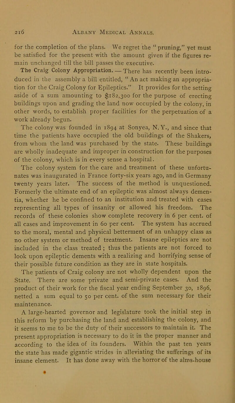 for the completion of the plans. We regret the “ pruning,” yet must be satisfied for the present with the amount given if the figures re- main unchanged till the bill passes the executive. The Craig Colony Appropriation. — There has recently been intro- duced in the assembly a bill entitled, “ An act making an appropria- tion for the Craig Colony for Epileptics.” It provides for the setting aside of a sum amounting to $182,300 for the purpose of erecting buildings upon and grading the land now occupied by the colony, in other words, to establish proper facilities for the perpetuation of a work already begun. The colony was founded in 1894 at Sonyea, N. Y., and since that time the patients have occupied the old buildings of the Shakers, from whom the land was purchased by the state. These buildings are wholly inadequate and improper in construction for the purposes of the colony, which is in every sense a hospital. The colony system for the care and treatment of these unfortu- nates was inaugurated in France forty-six years ago, and in Germany twenty years later. The success of the method is unquestioned. Formerly the ultimate end of an epileptic was almost always demen- tia, whether he be confined to an institution and treated with cases representing all types of insanity or allowed his freedom. The records of these colonies show complete recovery in 6 per cent, of all cases and improvement in 60 per cent. The system has accrued to the moral, mental and physical betterment of an unhappy class as no other system or method of treatment. Insane epileptics are not included in the class treated ; thus the patients are not forced to look upon epileptic dements with a realizing and horrifying sense of their possible future condition as they are in state hospitals. The patients of Craig colony are not wholly dependent upon the State. There are some private and semi-private cases. And the product of their work for the fiscal year ending September 30, 1896, netted a sum equal to 50 per cent, of the sum necessary for their maintenance. A large-hearted governor and legislature took the initial step in this reform by purchasing the land and establishing the colony, and it seems to me to be the duty of their successors to maintain it. The present appropriation is necessary to do it in the proper manner and according to the idea of its founders. Within the past ten years the state has made gigantic strides in alleviating the sufferings of its insane element. It has done away with the horror of the alms-house