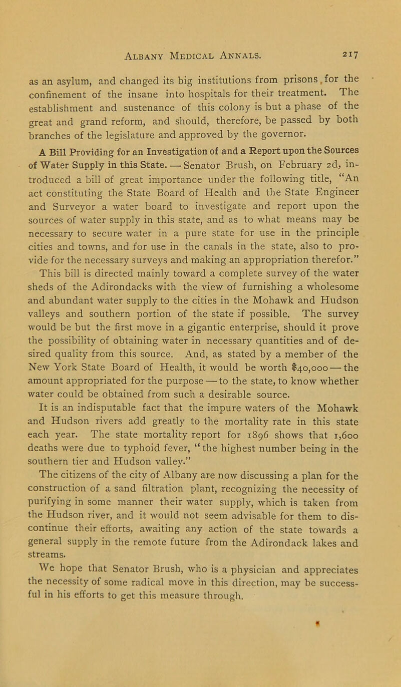 as an asylum, and changed its big institutions from prisons, for the confinement of the insane into hospitals for their treatment. The establishment and sustenance of this colony is but a phase of the great and grand reform, and should, therefore, be passed by both branches of the legislature and approved by the governor. A Bill Providing for an Investigation of and a Report upon the Sources of Water Supply in this State. — Senator Brush, on February 2d, in- troduced a bill of great importance under the following title, “An act constituting the State Board of Health and the State Engineer and Surveyor a water board to investigate and report upon the sources of water supply in this state, and as to what means may be necessary to secure water in a pure state for use in the principle cities and towns, and for use in the canals in the state, also to pro- vide for the necessary surveys and making an appropriation therefor.” This bill is directed mainly toward a complete survey of the water sheds of the Adirondacks with the view of furnishing a wholesome and abundant water supply to the cities in the Mohawk and Hudson valleys and southern portion of the state if possible. The survey would be but the first move in a gigantic enterprise, should it prove the possibility of obtaining water in necessary quantities and of de- sired quality from this source. And, as stated by a member of the New York State Board of Health, it would be worth $40,000—the amount appropriated for the purpose — to the state, to know whether water could be obtained from such a desirable source. It is an indisputable fact that the impure waters of the Mohawk and Hudson rivers add greatly to the mortality rate in this state each year. The state mortality report for 1896 shows that r,6oo deaths were due to typhoid fever, “the highest number being in the southern tier and Hudson valley.” The citizens of the city of Albany are now discussing a plan for the construction of a sand filtration plant, recognizing the necessity of purifying in some manner their water supply, which is taken from the Hudson river, and it would not seem advisable for them to dis- continue their efforts, awaiting any action of the state towards a general supply in the remote future from the Adirondack lakes and streams. We hope that Senator Brush, who is a physician and appreciates the necessity of some radical move in this direction, may be success- ful in his efforts to get this measure through.