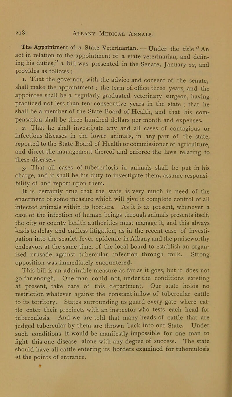 The Appointment of a State Veterinarian Under the title “ An act in relation to the appointment of a state veterinarian, and defin- ing his duties,” a bill was presented in the Senate, January 22, and provides as follows : 1. That the governor, with the advice and consent of the senate, shall make the appointment ; the term of office three years, and the appointee shall be a regularly graduated veterinary surgeon, having practiced not less than ten consecutive years in the state ; that he shall be a member of the State Board of Health, and that his com- pensation shall be three hundred dollars per month and expenses. 2. That he shall investigate any and all cases of contagious or infectious diseases in the lower animals, in any part of the state, reported to the State Board of Health or commissioner of agriculture, and direct the management thereof and enforce the laws relating to these diseases. 3. That all cases of tuberculosis in animals shall be put in his charge, and it shall be his duty to investigate them, assume responsi- bility of and report upon them. It is certainly true that the state is very much in need of the enactment of some measure which will give it complete control of all infected animals within its borders. As it is at present, whenever a case of the infection of human beings through animals presents itself, the city or county health authorities must manage it, and this always leads to delay and endless litigation, as in the recent case of investi- gation into the scarlet fever epidemic in Albany and the praiseworthy endeavor, at the same time, of the local board to establish an organ- ized crusade against tubercular infection through milk. Strong opposition was immediately encountered. This bill is an admirable measure as far as it goes, but it does not go far enough. One man could not, under the conditions existing at present, take care of this department. Our state holds no restriction whatever against the constant inflow of tubercular cattle to its territory. States surrounding us guard every gate where cat- tle enter their precincts with an inspector who tests each head for tuberculosis. And we are told that many heads of cattle that are judged tubercular by them are thrown back into our State. Under such conditions it would be manifestly impossible for one man to fight this one disease alone with any degree of success. The state should have all cattle entering its borders examined for tuberculosis at the points of entrance.