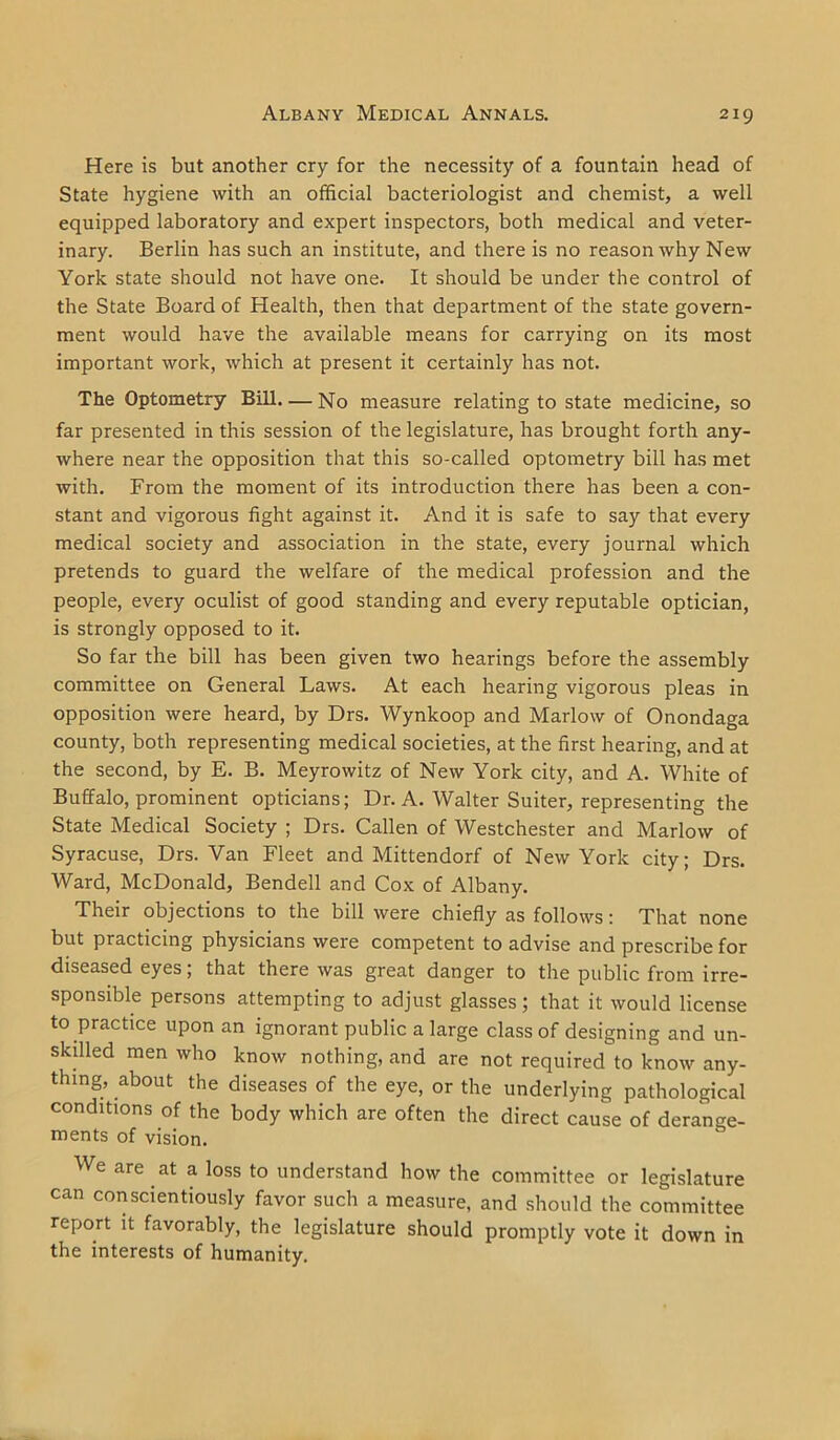 Here is but another cry for the necessity of a fountain head of State hygiene with an official bacteriologist and chemist, a well equipped laboratory and expert inspectors, both medical and veter- inary. Berlin has such an institute, and there is no reason why New York state should not have one. It should be under the control of the State Board of Health, then that department of the state govern- ment would have the available means for carrying on its most important work, which at present it certainly has not. The Optometry Bill. — No measure relating to state medicine, so far presented in this session of the legislature, has brought forth any- where near the opposition that this so-called optometry bill has met with. From the moment of its introduction there has been a con- stant and vigorous fight against it. And it is safe to say that every medical society and association in the state, every journal which pretends to guard the welfare of the medical profession and the people, every oculist of good standing and every reputable optician, is strongly opposed to it. So far the bill has been given two hearings before the assembly committee on General Laws. At each hearing vigorous pleas in opposition were heard, by Drs. Wynkoop and Marlow of Onondaga county, both representing medical societies, at the first hearing, and at the second, by E. B. Meyrowitz of New York city, and A. White of Buffalo, prominent opticians; Dr. A. Walter Suiter, representing the State Medical Society ; Drs. Callen of Westchester and Marlow of Syracuse, Drs. Van Fleet and Mittendorf of New York city; Drs. Ward, McDonald, Bendell and Cox of Albany. Their objections to the bill were chiefly as follows: That none but practicing physicians were competent to advise and prescribe for diseased eyes; that there was great danger to the public from irre- sponsible persons attempting to adjust glasses; that it would license to practice upon an ignorant public a large class of designing and un- skilled men who know nothing, and are not required to know any- thing, about the diseases of the eye, or the underlying pathological conditions of the body which are often the direct cause of derange- ments of vision. We are at a loss to understand how the committee or legislature can conscientiously favor such a measure, and should the committee report it favorably, the legislature should promptly vote it down in the interests of humanity.