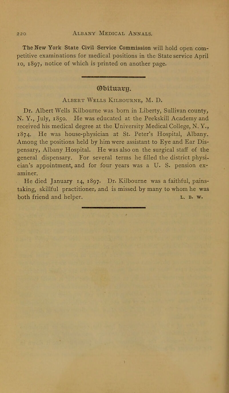 The New York State Civil Service Commission will hold open com- petitive examinations for medical positions in the State service April io, 1897, notice of which is printed on another page. (Oliitixixstj. Albert Wells Kilbourne, M. D. Dr. Albert Wells Kilbourne was born in Liberty, Sullivan county, N. Y., July, 1850. He was educated at the Peekskill Academy and received his medical degree at the University Medical College, N. Y., 1874. He was house-physician at St. Peter’s Hospital, Albany. Among the positions held by him were assistant to Eye and Ear Dis- pensary, Albany Hospital. He was also on the surgical staff of the general dispensary. For several terms he filled the district physi- cian’s appointment, and for four years was a U. S. pension ex- aminer. He died January 14, 1897. Dr. Kilbourne was a faithful, pains- taking, skillful practitioner, and is missed by many to whom he was both friend and helper. l. b. w.