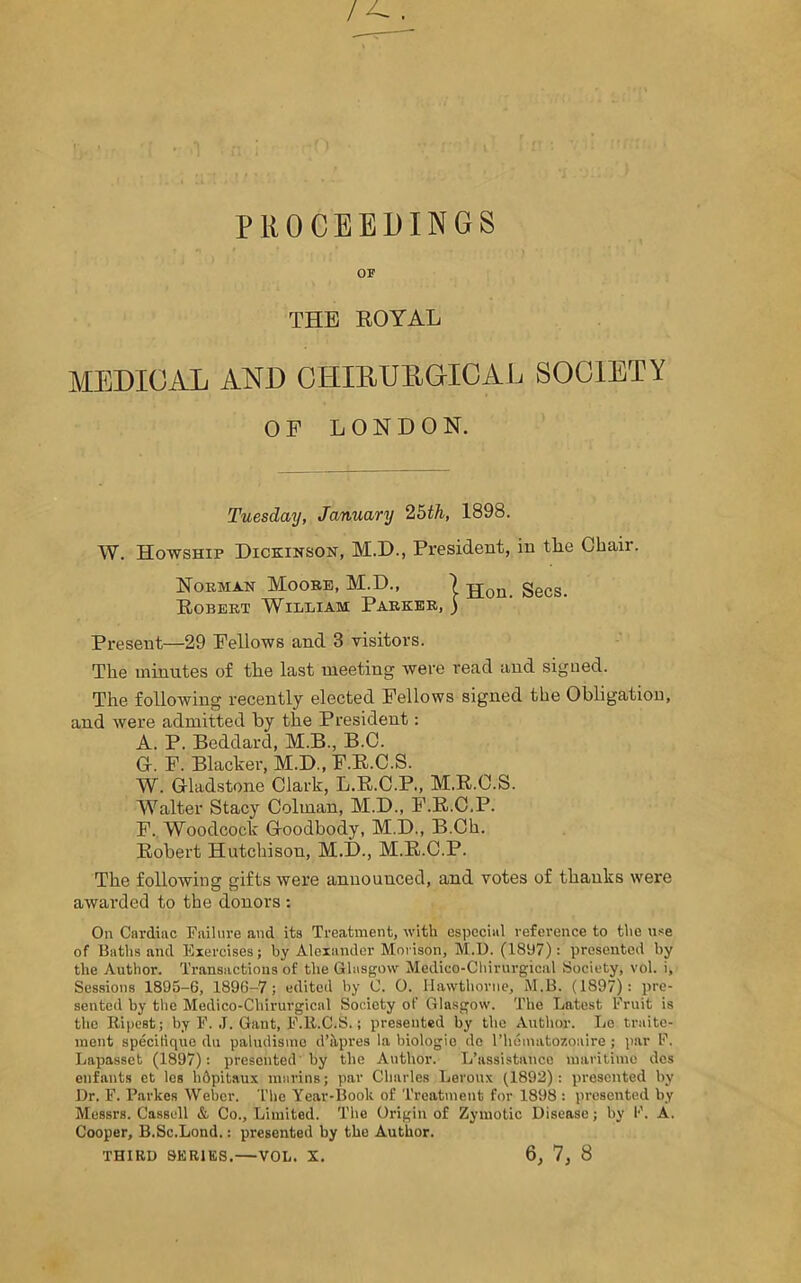 PROCEEDINGS OF THE ROYAL MEDICAL AND CHIMJEGICAL SOCIETY OF LONDON. Tuesday, January 25th, 1898. W. Howship Dickinson, M.D., President, in the Chair. Noeman Moore, M.D., ) jjon_ Sees. Robert William Parker, ) Present—29 Fellows and 3 visitors. The minutes of the last meeting were read and signed. The following recently elected Fellows signed the Obligation, and were admitted by the President: A. P. Beddard, M.B., B.C. G. F. Blacker, M.D., F.E.C.S. W. Gladstone Clark, L.B.C.P., M.R.C.S. Walter Stacy Colinan, M.D., F.R.C.P. F. Woodcock Goodbody, M.D., B.Ch. Eobert Hutchison, M.D., M.E.C.P. The following gifts were announced, and votes of thanks were awarded to the donors : On Cardiac Failure and its Treatment, with especial reference to the use of Baths and Exercises; by Alexander Morison, M.D. (18117): presented by the Author. Transactions of the Glasgow Medico-Chirurgical Society, vol. i. Sessions 1895-6, 1896-7; edited by C. 0. Hawthorne, M.B. (1897): pre- sented by the Medico-Chirurgical Society of Glasgow. The Latest Fruit is the Ripest; by F. J. Gant, F.lt.C.S.; presented by the Author. Le traite- ment specitique du paludisine d’kpres la hiologie dc l’hematozoaire ; par F. Lapasset (1897): presented by the Author. L’assistance maritime des enfants ct les hdpitaux marins; par Charles Leroux (1892): presented by Dr. F. Parkes Weber. The Year-Book of Treatment for 1898 : presented by Messrs. Cassell & Co., Limited. The Origin of Zymotic Disease; by F. A. Cooper, B.Sc.Lond.: presented by the Author. THIRD SERIES.—VOL. X. 6, 7, 8