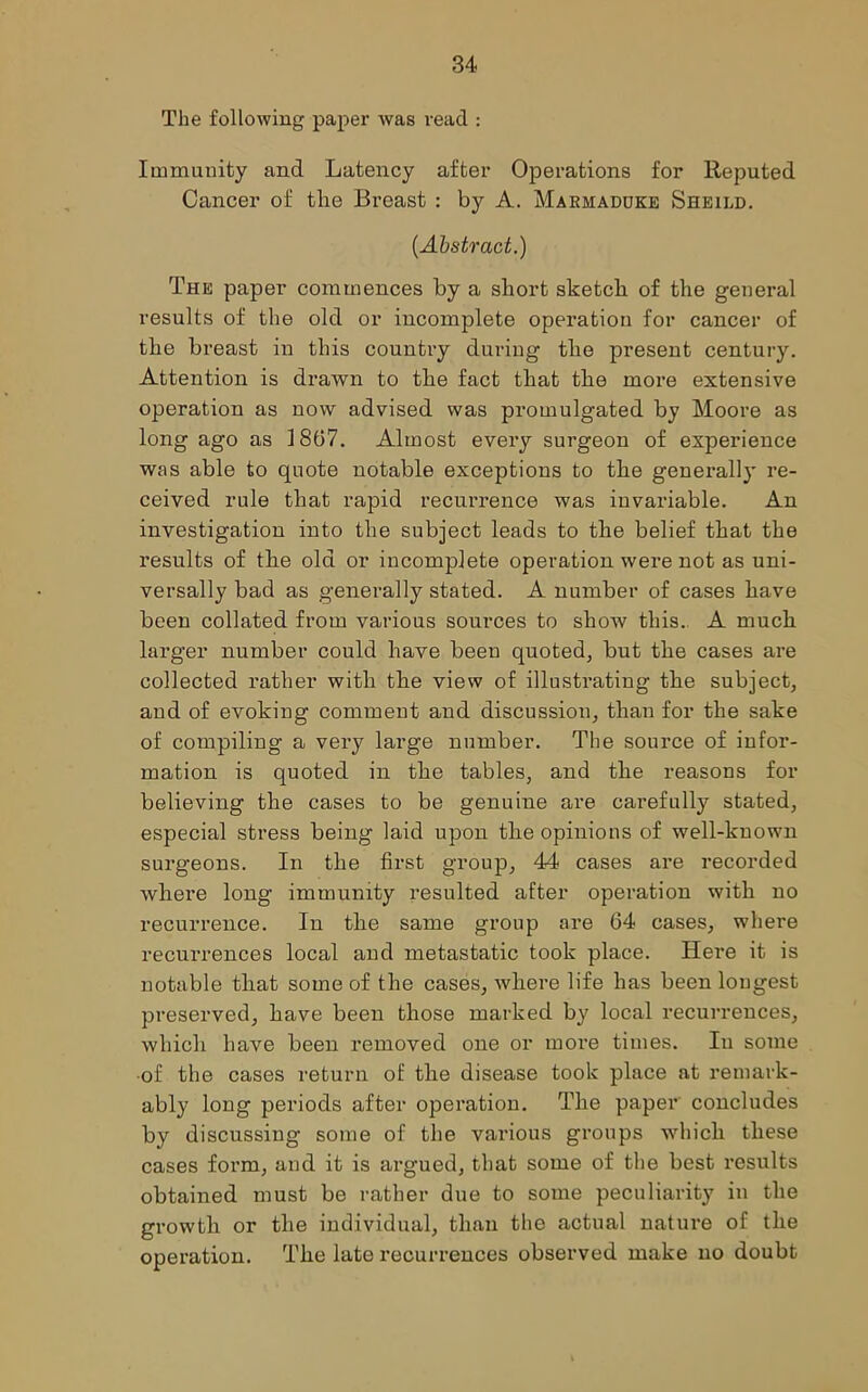 The following paper was read : Immunity and Latency after Operations for Reputed Cancer of the Breast : by A. Makmadcke Sheild. {Abstract.) The paper commences by a short sketch of the general results of the old or incomplete operation for cancer of the breast in this country during the present century. Attention is drawn to the fact that the more extensive operation as now advised was promulgated by Moore as long ago as 1867. Almost every surgeon of experience was able to quote notable exceptions to the generally re- ceived rule that rapid recurrence was invariable. An investigation into the subject leads to the belief that the results of the old or incomplete operation were not as uni- versally bad as generally stated. A number of cases have been collated from various sources to show this. A much larger number could have been quoted, but the cases are collected rather with the view of illustrating the subject, and of evoking comment and discussion, than for the sake of compiling a very large number. The source of infor- mation is quoted in the tables, and the reasons for believing the cases to be genuine are carefully stated, especial stress being laid upon the opinions of well-known surgeons. In the first group, 44 cases are recorded where long immunity resulted after operation with no recurrence. In the same group are 64 cases, where recurrences local and metastatic took place. Here it is notable that some of the cases, where life has been longest preserved, have been those marked by local recurrences, which have been removed one or more times. In some of the cases return of the disease took place at remark- ably long periods after operation. The paper concludes by discussing some of the various groups which these cases form, and it is argued, that some of the best results obtained must be rather due to some peculiarity in the growth or the individual, than the actual nature of the operation. The late recurrences observed make no doubt