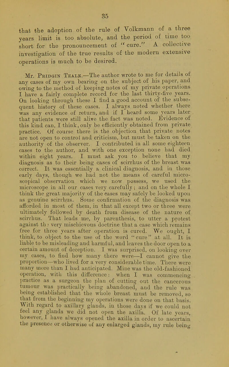 that the adoption of the rule of Volkraann of a three years limit is too absolute, and the period of time too short for the pronouncement of “ cure.” A collective investigation of the true results of the modern extensive O operations is much to be desired. Mr. Pridgin Teals.—The author wrote to me for details of any cases of my own bearing on the subject of his paper, and owing to the method of keeping notes of my private operations I have a fairly complete record for the last thirty-five years. On looking through these I find a good account of the subse- quent history of these cases. I always noted whether there was any evidence of return, and if I heard some years later that patients were still alive the fact was noted. Evidence of this kind can, I think, only be efficiently obtained from private practice. Of course there is the objection that private notes are uot open to control and criticism, but must be taken on the authority of the observer. I contributed in all some eighteen cases to the author, and with one exception none had died withiu eight years. I must ask you to believe that my diagnosis as to their being cases of scirrhus of the breast was correct. It was essentially a clinical diagnosis, and in those early days, though we had not the means of careful micro- scopical observation which we now possess, we used the microscope in all our cases very carefully ; and on the whole I think the great majority of the cases may safely be looked upon as genuine scirrhus. Some confirmation of the diagnosis was afforded iu most of them, in that all except two or three were ultimately followed by death from disease of the nature of scirrhus. That leads me, by parenthesis, to utter a protest against th > very mischievous doctrine that a case which remains free for three years after operation is cured. We ought, I think, to object to the use of the word “cure” at all. It is liable to be misleading and harmful, and leaves the door open to a certain amount of deception. I was surprised, on looking over my cases, to find how many there were—I cannot give the proportion—who lived for a very considerable time. There were many more than I had anticipated. Mine was the old-fashioned operation, with this difference: when I was commencing practice as a surgeon the plan of cutting out the cancerous tumour was practically being abandoned, and the rule was being established that the whole breast must be removed, so that from the beginning my operations were done on that basis. With regard to axillary glands, iu those days if we could not feel any glands we did not open the axilla. Of late years, however, I have always opened the axilla in order to ascertain the presence or otherwise of any enlarged glands, my rule being