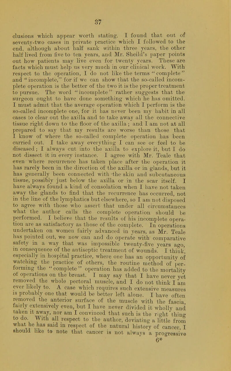 elusions which appear worth stating. I found that out of seventy-two cases in private practice which I followed to the end, although about half sank within three years, the other half lived from live to ten years, and Mr. Sheild’s paper points out how patients may live even for twenty years. These are facts which must help us very much in our clinical work. With respect to the operation, I do not like the terms “complete” and “ incomplete,” for if we can show that the so-called incom- plete operation is the better of the two it is the proper treatment to pursue. The word “ incomplete ” rather suggests that the surgeon ought to have done something which he has omitted. I must admit that the average operation which I perform is the so-called incomplete one, for it has never been my habit in all cases to clear out the axilla and to take away all the connective tissue right down to the floor of the axilla; and I am not at all prepared to say that my results are worse than those that I know of where the so-called complete operation has been carried out. I take away everything I can see or feel to be diseased; I always cut into the axilla to explore it, but I do not dissect it in every instance. I agree with Mr. Teale that even where recurrence has taken place after the operation it has rarely been in the direction of the axilla or in glands, but it has generally been connected with the skin and subcutaneous tissue, possibly just below the axilla or in the scar itself. I have always found a kind of consolation when I have not taken away the glands to find that the recurrence has occurred, not in the line of the lymphatics but elsewhere, so I am not disposed to agree with those who assert that under all circumstances what the author calls the complete operation should be performed. I believe that the results of his incomplete opera- tion are as satisfactory as those of the complete. In operations undertaken on women fairly advanced in years, as Mr. Teale has pointed out, we now can and do operate with comparative safety in a way that was impossible twenty-five years ago, in consequence of the antiseptic treatment of wounds'. I think', especially in hospital practice, where one has an opportunity of watching the practice of others, the routine method of ‘per- forming the “ complete ” operation has added to the mortality of operations on the breast. I may say that I have never yet removed the whole pectoral muscle, and I do not think I am ever likely to. A case which requires such extensive measures is probably one that would be better left alone. I have often removed the anterior surface of the muscle with the fascia, fairly extensively eveu, but I have never divided it wholly and taken it away, nor am I convinced that such is the right thing to do. With all respect to the author, deviating a little from what he has said in respect of the natural history of cancer. I should like to note that cancer is not always a progressive 6*°