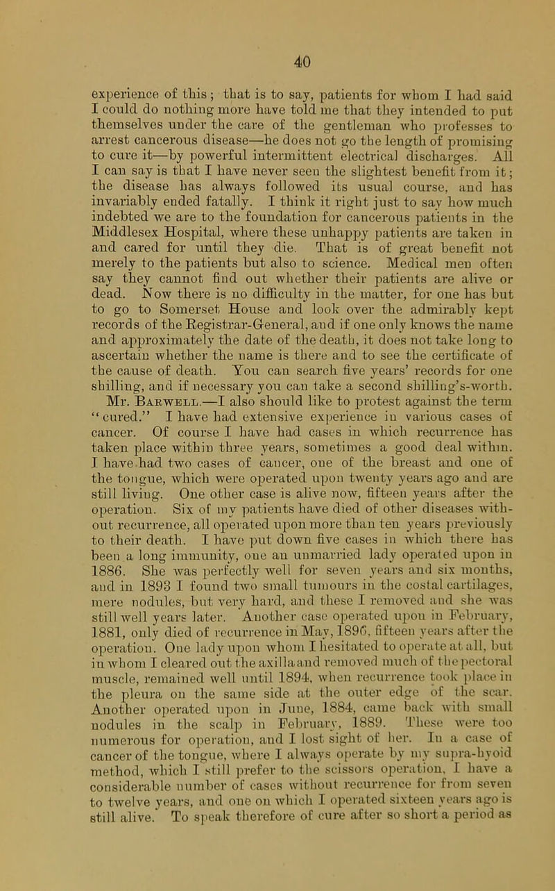 experience of this; that is to say, patients for whom I had said I could do nothing more have told me that they intended to put themselves under the care of the gentleman who professes to arrest cancerous disease—he does not go the length of promising to cure it—by powerful intermittent electrical discharges. All I can say is that I have never seen the slightest benefit from it; the disease has always followed its usual coui-se, and has invariably ended fatally. I think it right just to say how much indebted we are to the foundation for cancerous patients in the Middlesex Hospital, where these unhappy patients are taken in and cared for until they die. That is of great benefit not merely to the patients but also to science. Medical men often say they cannot find out whether their patients are alive or dead. Now there is no difficultv in the matter, for one has but to go to Somerset House and look over the admirably kept records of the Registrar-General, and if one only knows the name and approximately the date of the death, it does not take long to ascertain whether the name is there and to see the certificate of the cause of death. Ton can search five years’ records for one shilling, and if necessary you can take a second shilling’s-worth. Mr. Baewell.—I also should like to protest against the term “cured.” I have had extensive experience in various cases of cancer. Of course I have had cases in which recurrence has taken place within three years, sometimes a good deal within. I have had two cases of cancer, one of the breast and one of the tongue, which were operated upon twenty years ago and are still living. One other case is alive now, fifteen years after the operation. Six of my patients have died of other diseases with- out recurrence, all operated upon more than ten years previously to their death. I have put down five cases in which there has been a long immunity, one an unmarried lady operated upon in 1886. She was perfectly well for seven years and six months, and in 1893 I found two small tumours in the costal cartilages, mere nodules, but very hard, and these I removed and she was still well years later. Another case operated upon in February, 1881, only died of recurrence in May, 1896. fifteen years after the operation. One lady upon whom I hesitated to operate at. all, but in whom I cleared out the axillaand removed much of the pectoral muscle, remained well until 1894, when recurrence took place in the pleura on the same side at the outer edge of the scar. Another operated upon in June, 1884, came back with small nodules in the scalp in February, 1889. These were too numerous for operation, and I lost sight of lier. In a case of cancer of the tongue, where I always operate by my supra-hyoid method, which I still prefer to the scissors operation, I have a considerable number of cases without recurrence for from seven to twelve years, and one on which I operated sixteen years ago is still alive.' To speak therefore of cure after so short a period as