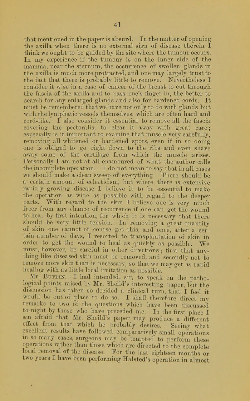 that mentioned in the paper is absurd. In the matter of opening the axilla when there is no external sign of disease therein I think we ought to be guided by the site where the tumour occurs. In my experience if the tumour is on the inner side of the mamma, near the sternum, the occurrence of swollen glands in the axilla is much more protracted, and one may largely trust to the fact that there is probably little to remove. Nevertheless I consider it wise in a case of cancer of the breast to cut through the fascia of the axilla and to pass one’s finger in, the better to search for any enlarged glands and also for hardened cords. It must be remembered that we have not only to do with glands but with the lymphatic vessels themselves, which are often hard and cord-like. I also consider it essential to remove all the fascia covering the pectoralis, to clear it away with great care; especially is it important to examine that muscle very carefully, removing all whitened or hardened spots, even if in so doing one is obliged to go right down to the ribs and even shave away some of the cartilage from which the muscle arises. Personally I am not at all enamoured of what the author calls the incomplete operation. I do not mean to say that in all cases we should make a clean sweep of everything. There should be a certain amount of eclecticism, but where there is extensive rapidly growing disease I believe it to be essential to make the operation as wide as possible with regard to the deeper parts. With regard to the skin I believe one is very much freer from any chance of recurrence if one can get the wound to heal by first intention, for which it, is necessary that there should be very little tension. In removing a great quantity of skin one cannot of course get this, and once, after a cer- tain number of days, I resorted to transplantation of skin in order to get the wound to heal as quickly as possible. We must, however, be careful in other directions ; first that any- thing like diseased skin must be removed, and secondly not to remove more skin than is necessary, so that we may get as rapid healing with as little local irritation as possible. Mr. Butlin.—I had intended, sir, to speak on the patho- logical points raised by Mr. Sheild’s interesting paper, but the discussion has taken so decided a clinical turn, that I feel it would be out of place to do so. I shall therefore direct my remarks to two of the questions which have been discussed to-night by those who have preceded me. In the first place I am afraid that Mr. Sheild’s paper may produce a different effect from that which he probably desires. Seeing what excellent results have followed comparatively small operations m so many cases, surgeons may be templed to perform these operations rather than those which are directed to the complete local removal ol: the disease. For the last eighteen months or two years I have been performing Halsted’s operation in almost