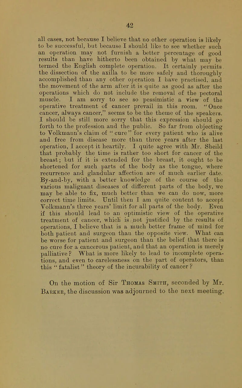 all cases, not because I believe that no other operation is likely to be successful, but because I should like to see whether such an operation may not furnish a better percentage of good results than have hitherto been obtained by what may be termed the English complete oj)eration. It certainly permits the dissection of the axilla to be more safely and thoroughly accomplished than any other operation I have practised, and the movement of the arm after it is quite as good as after the opei'ations which do not include the removal of the pectoral muscle. I am sorry to see so pessimistic a view of the operative treatment of cancer prevail in this room. “ Once cancer, always cancer,” seems to be the theme of the speakers. I should be still more sorry that this expression should go forth to the profession and the public. So far from objecting to Volkmann’s claim of “ cure” for every patient who is alive and free from disease more than three years after the last operation, I accept it heartily. I quite agree with Mr. Sheild that probably the time is rather too short for cancer of the breast; but if it is extended for the breast, it ought to be shortened for such parts of the body as the tongue, where recurrence and glandular affection are of much earlier date. By-and-by, with a better knowledge of the course of the various malignant diseases of different parts of the body, we may be able to fix, much better than we can do now, more correct time limits. Until then I am quite content to accept Volkmann’s three years’ limit for all parts of the body. Even if this should lead to an optimistic view of the operative treatment of cancer, which is not justified by the results of operations, I believe that is a much better frame of mind for both patient and snrgeon than the opposite view. What can be worse for patient and surgeon than the belief that there is no cure for a cancerous patient, and that an opei’ation is merely palliative ? What is more likely to lead to incomplete opera- tions, and even to carelessness on the part of operators, than this “ fatalist ” theory of the incurability of cancer ? On the motion of Sir Thomas Smith, seconded by Mr. Barker, the discussion was adjourned to the next meeting.