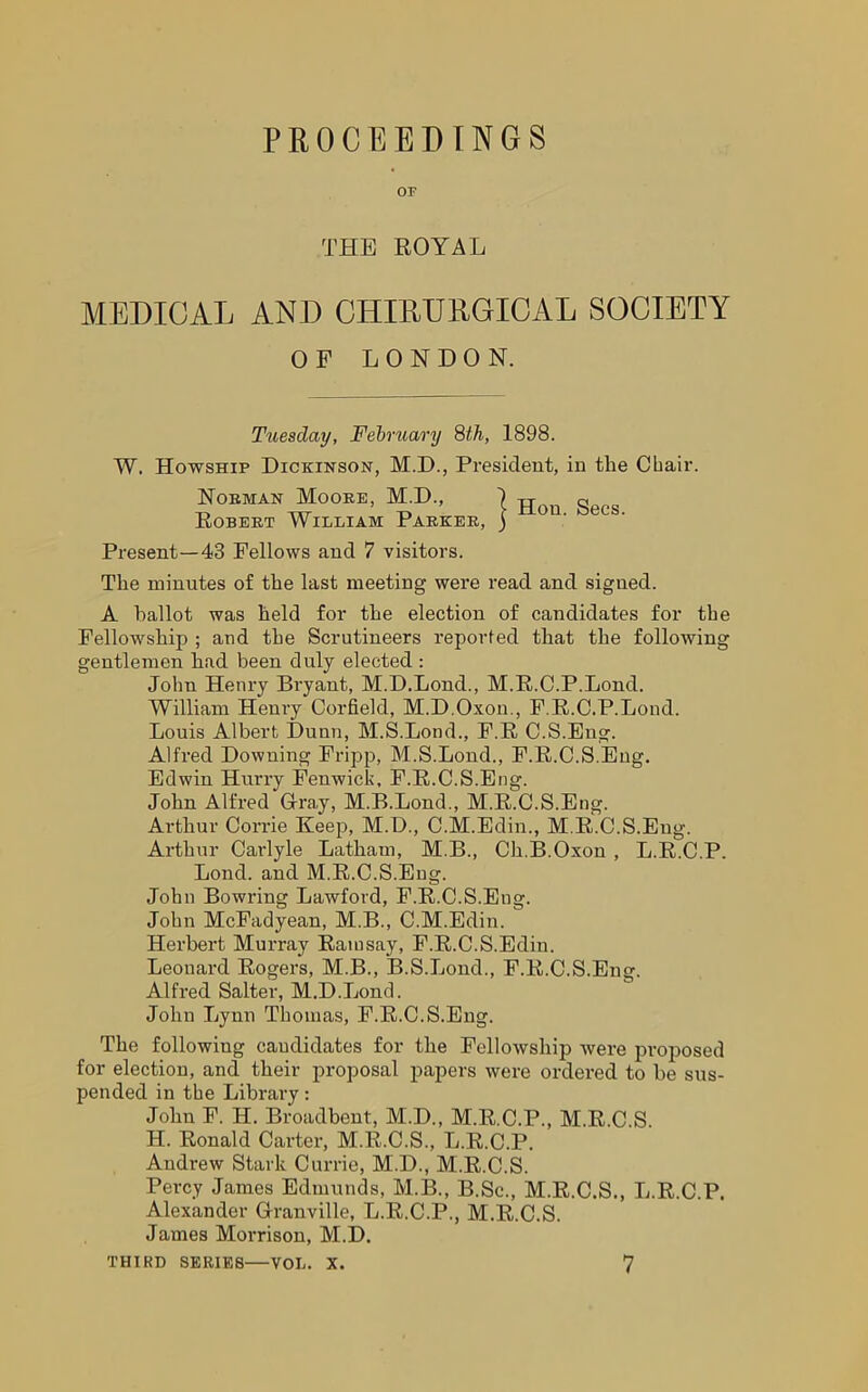 PROCEEDINGS OF THE ROYAL MEDICAL AND CILIDURGICAL SOCIETY W. Howship Dickinson, M.D., President, in the Chair. Norman Moore, M.D., Present—43 Fellows and 7 visitors. The minutes of the last meeting were read and signed. A ballot was held for the election of candidates for the Fellowship ; and the Scrutineers reported that the following gentlemen had been duly elected : John Henry Bryant, M.D.Lond., M.R.C.P.Lond. William Henry Corfield, M.D.Oxon., F.R.C.P.Lond. Louis Albert Dunn, M.S.Lond., F.R C.S.Eng. Alfred Downing Fripp, M.S.Lond., F.R.C.S.Eug. Edwin Hurry Fenwick, F.R.C.S.Eug. John Alfred Cray, M.B.Lond., M.R.C.S.Eng. Arthur Corrie Keep, M.D., C.M.Edin., M.R.C.S.Eng. Arthur Carlyle Latham, M.B., Ch.B.Oxon , L.R.C.P. Lond. and M.R.C.S.Eng. John Bowring Lawford, F.R.C.S.Eug. John McFadyean, M.B., C.M.Edin. Herbert Murray Ramsay, F.R.C.S.Edin. Leonard Rogers, M.B., B.S.Lond., F.R.C.S.Eug. Alfred Salter, M.DJjond. John Ijynn Thomas, F.R.C.S.Eug. The following candidates for the Fellowship were proposed for election, and their proposal papers were ordered to be sus- pended in the Library: John F. H. Broadbent, M.D., M.R.C.P., M.R.C.S. H. Ronald Carter, M.R.C.S., L.R.C.P. Andrew Stark Currie, M.D., M.R.C.S. Percy James Edmunds, M.B., B.Sc., M.R.C.S., Ij.R.C.P. Alexander Granville, L.R.C.P., M.R.C.S. James Morrison, M.D. THIRD SERIES—VOL. X. 7 OF LONDON. Tuesday, February 8th, 1898. Robert William Parker