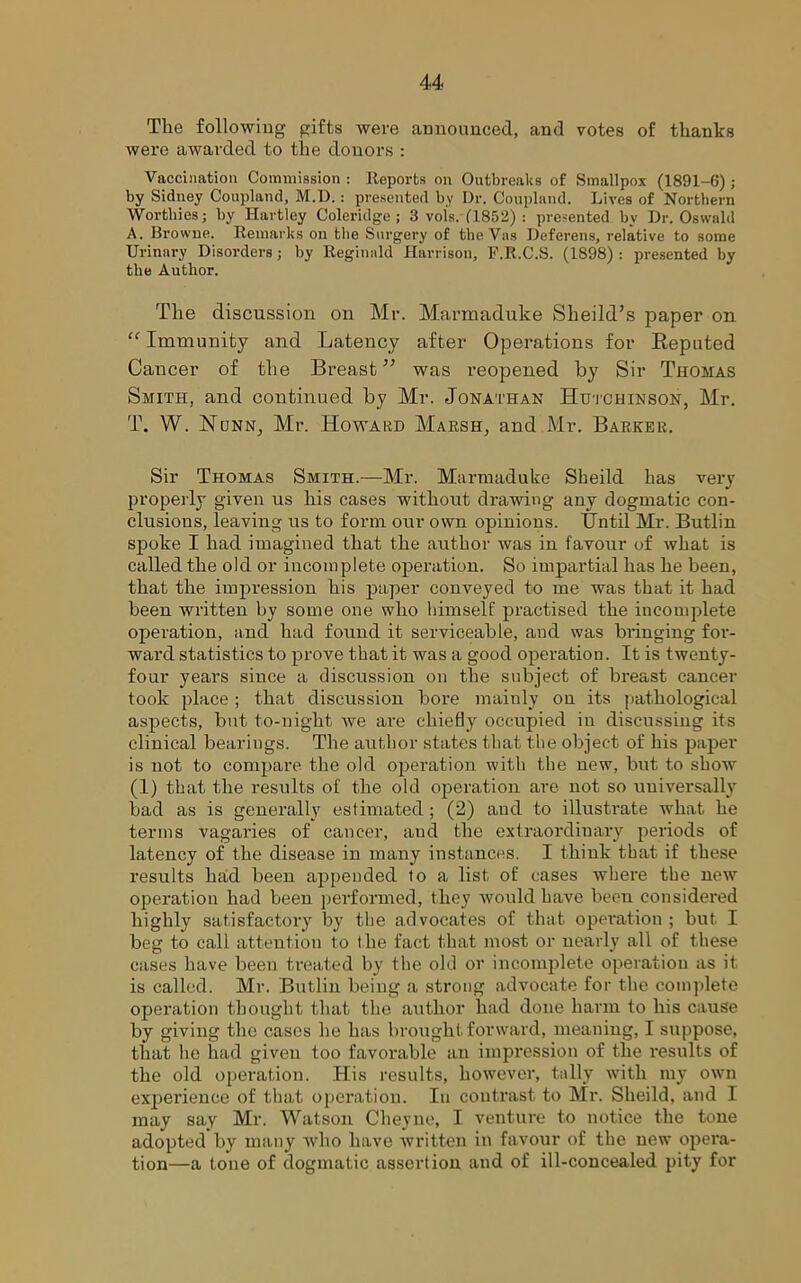 The following gifts were announced, and votes of thanks were awarded to the donors : Vaccination Commission : Reports on Outbreaks of Smallpox (1891-6); by Sidney Coupland, M.D.: presented by Dr. Coupland. Lives of Northern Worthies; by Hartley Coleridge; 3 vols. (1852) : presented by Dr. Oswald A. Browne. Remarks on the Surgery of the Vas Deferens, relative to some Urinary Disorders; by Reginald Harrison, F.R.C.S. (1898) : presented by the Author. The discussion on Mr. Marmaduke Skeild’s paper on “ Immunity and Latency after Operations for Reputed Cancer of the Breast” was reopened by Sir Thomas Smith, and continued by Mr. Jonathan Hutchinson, Mr. T. W. Nunn, Mr. Howard Marsh, and Mr. Barker. Sir Thomas Smith.—Mr. Marmaduke Sheild has very properly given us his cases without drawing any dogmatic con- clusions, leaving us to form our own opinions. Until Mr. Butlin spoke I had imagined that the author was in favour of what is called the old or incomplete operation. So impartial has he been, that the impression his paper conveyed to me was that it had been written by some one who himself practised the incomplete operation, and had found it serviceable, and was bringing for- ward statistics to prove that it was a good operation. It is twenty- four years since a discussion on the subject of breast cancer took place ; that discussion bore mainly on its pathological aspects, but to-night we are chiefly occupied in discussing its clinical bearings. The author states that the object of his paper is not to compare the old operation with the new, but to show (1) that the results of the old operation are not so uuiversallv bad as is generally estimated; (2) and to illustrate what he terms vagaries of cancer, and the extraordinary periods of latency of the disease in many instances. I think that if these results had been appended to a list of cases where the new operation had been performed, they would have been considered highly satisfactory by the ad vocates of that operation ; but I beg to call attention to the fact that most or nearly all of these cases have been treated by the old or incomplete operation as it is called. Mr. Butlin being a strong advocate for the complete operation thought that the author had done harm to his cause by giving the cases he has brought forward, meaning, I suppose, that he had given too favorable an impression of the results of the old operation. His results, however, tally with my own experience of that operation. In contrast to Mr. Sheild, and I may say Mr. Watson Cheyne, I venture to notice the tone adopted by many who have written in favour of the new opera- tion—a tone of dogmatic assertion and of ill-concealed pity for