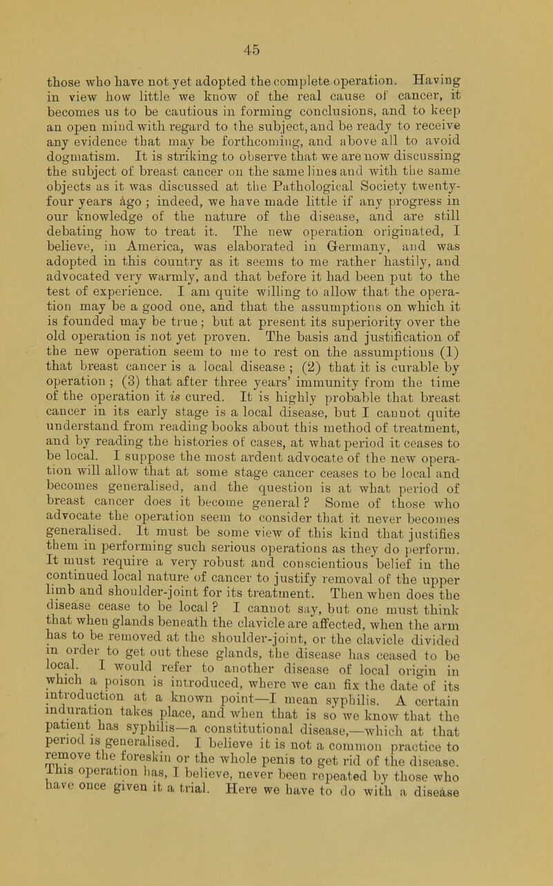those who have not yet adopted the complete operation. Having in view how little we know of: the real cause of cancer, it becomes us to be cautious in forming conclusions, and to keep an open mind with regard to the subject, and be ready to receive any evidence that may be forthcoming, and above all to avoid dogmatism. It is striking to observe that we are now discussing the subject of breast cancer on the same lines and with the same objects as it was discussed at tlie Pathological Society twenty- four years Ago ; indeed, we have made little if any progress in our knowledge of the nature of the disease, and are still debating how to treat it. The new operation originated, I believe, in America, was elaborated in Germany, and was adopted in this country as it seems to me rather hastily, and advocated very warmly, and that before it had been put to the test of experience. I am quite willing to allow that the opera- tion may be a good one, and that the assumptions on which it is founded may be true; but at present its superiority over the old operation is not yet proven. The basis and justification of the new operation seem to me to rest on the assumptions (1) that breast cancer is a local disease ; (2) that it is curable by operation ; (3) that after three years’ immunity from the time of the operation it is cured. It is highly probable that breast cancer in its early stage is a local disease, but I cannot quite understand from reading books about this method of treatment, and by reading the histories of cases, at what period it ceases to be local. I suppose the most ardent advocate of (he new opera- tion will allow that at some stage cancer ceases to be local and becomes generalised, and the question is at what period of breast cancer does it become general ? Some of those who advocate the operation seem to consider that it never becomes generalised. It must be some view of this kind that justifies them in performing such serious operations as they do perform. It must require a very robust and conscientious belief in the continued local nature of cancer to justify removal of the upper limb and shoulder-joint for its treatment. Then when does the disease cease to be local ? I cannot say, bnt one must think that wheu glands beneath the clavicle are affected, when the arm has to be removed at the shoulder-joint, or the clavicle divided in older to get out these glands, the disease has ceased to be local I would refer to another disease of local origin in which a poison is introduced, where we can fix the date of its introduction at a known point—I mean syphilis. A certain induration takes place, and when that is so we know that the patient has syphilis—a constitutional disease,—which at that period is generalised. I believe it is not a common practice to remove the foreskin or the whole penis to get rid of the disease, ihis operation has, I believe, never been repeated by those who have once given it, a trial. Here we have to do with a disease