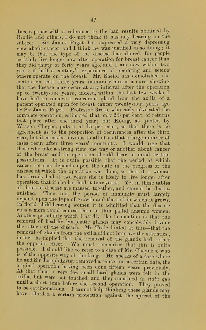 duce a paper with a reference to the bad results obtained by Brodie and others, I do not think it has any bearing on the subject. Sir Janies Paget has expressed a very depressing view about cancer, and I think he was justified in so doing ; it may be that the type of the disease has altered, for people certainly live longer now after operation for breast cancer than they did thirty or forty years ago, and I am now within two years of half a century’s experience of operating and seeing others operate on the breast. Mr. Sheild has demolished the contention that three years’ immunity means a cure, showing that the disease may occur at any interval after the operation up to twenty-one years ; indeed, within the last few weeks I have had to remove a cancerous gland from the axilla of a patient operated upon for breast cancer twenty-four years ago by Sir James Paget. Professor Gross, who early advocated the complete operation, estimated that only 2-3 per cent, of returns took place after the third year; but Konig, as cpiotecl by Watson Cheyne, puts it at 15 per cent., so that there is no agreement as to the proportion of recurrences after the third year, but it must.be obvious to all of us that a large number of cases recur after three years’ immunity. I would urge that those who take a strong view one way or another about cancer of the breast and its operation should bear in mind certain possibilities. It is quite possible that the period at which cancer returns depends upon the date in the progress of the disease at which the operation was done, so that if a woman has already had it two years she is likely to live longer after operation that if she has had it four years. Yet in these tables all dates of disease are massed together, and cannot be distin- guished. Then, too, the period of immunity must largely depend upon the type of growth and the soil in which it grows. In florid child-bearing women it is admitted that the disease runs a more rapid course than in thin, pallid, anaemic women. Another possibility which I hardly like to mention is that the removal of healthy lymphatic glands may conceivably favour the return of the disease. Mr. Teale hinted at this—that the removal of glands from the axilla did not improve the statistics ; in fact, he implied that the removal of the glands had rather the opposite effect. We must remember that this is quite possible. I should like to refer to a case of Mr. Cheyne’s, who is of the opposite way of thinking. He speaks of a case where he and Sir Joseph Lister removed a cancer on a certain date, the original operation having been done fifteen years previously. At that time a very few small hard glands were felt in the axilla, but were not touched, and they remained in statu quo until a short time before the second operation. They proved to be carcinomatous. I cannot help thinking these glands may have afforded a certain protection against the spread of the