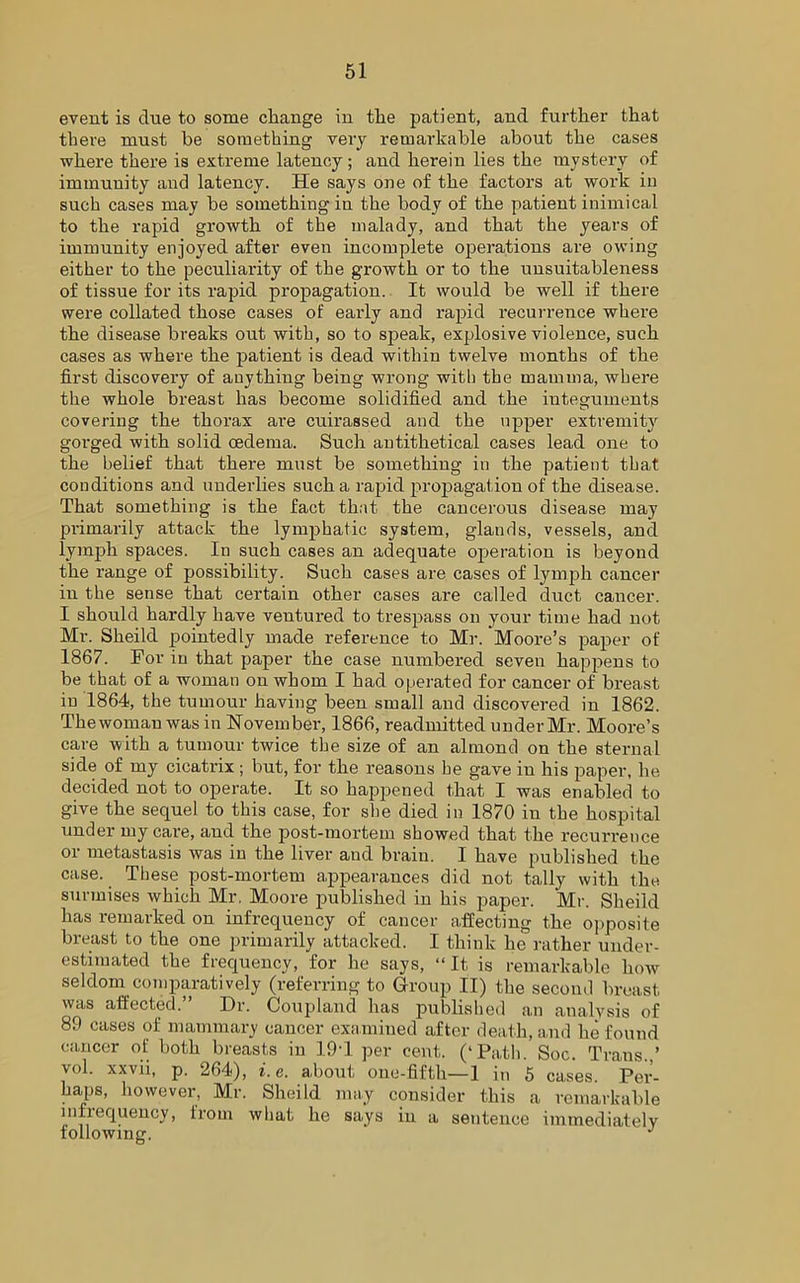event is clue to some change in the patient, and further that there must he something very remarkable about the cases where there is extreme latency; and herein lies the mystery of immunity and latency. He says one of the factors at work in such cases may be something in the body of the patient inimical to the rapid growth of the malady, and that the years of immunity enjoyed after even incomplete operations are owing either to the peculiarity of the growth or to the unsuitableness of tissue for its rapid propagation. It would be well if there were collated those cases of early and rapid recurrence where the disease breaks out with, so to speak, explosive violence, such cases as where the patient is dead within twelve months of the first discovery of anything being wrong with the mamma, where the whole breast has become solidified and the integuments covering the thorax are cuirassed and the upper extremity gorged with solid cedema. Such antithetical cases lead one to the belief that there must be something in the patient that conditions and underlies such a rapid propagation of the disease. That something is the fact that the cancerous disease may primarily attack the lymphatic system, glands, vessels, and lymph spaces. In such cases an adequate operation is beyond the range of possibility. Such cases are cases of lymph cancer in the sense that certain other cases are called duct cancer. I should hardly have ventured to trespass on your time had not Mr. Sheild pointedly made reference to Mr. Moore’s paper of 1867. For in that paper the case numbered seven happens to be that of a woman on whom I had operated for cancer of brea.st in 1864, the tumour having been small and discovered in 1862. Thewomau was in November, 1866, readmitted under Mr. Moore’s care with a tumour twice the size of an almond on the sternal side of my cicatrix ; but, for the reasons he gave in his paper, he decided not to operate. It so happened that I was enabled to give the sequel to this case, for she died in 1870 in the hospital under my care, aud the post-mortem showed that the recurrence or metastasis was in the liver and brain. I have published the case. These post-mortem appearances did not tally with the surmises which Mr. Moore published in his paper. Mr. Sheild has remarked on infrequency of cancer affecting the opposite breast to the one primarily attacked. I think he rather under- estimated the frequency, for he says, “It is remarkable how seldom comparatively (referring to Group II) the second breast was affected. Dr. Coupland has published an analysis of 89 cases of mammary cancer examined after death, and he found cancer of both breasts in 19T per cent. (‘Path. Soc. Trans..’ vol. xxvii, p. 264), i.e. about one-fifth—1 in 5 cases. Per- haps, however, Mr. Sheild may consider this a remarkable infrequency, from what he says in a sentence immediately following. J