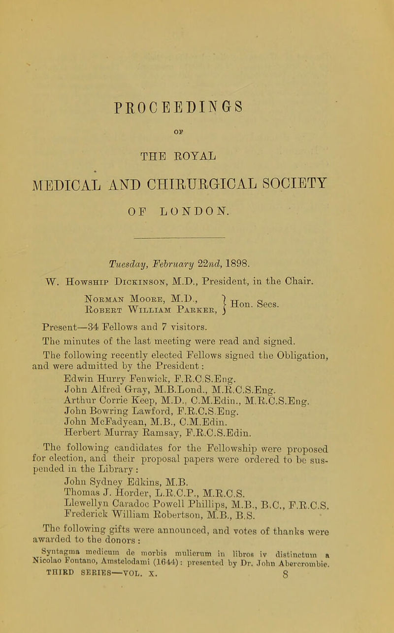 PROCEEDINGS OF THE ROYAL MEDICAL AND CHIRURGICAL SOCIETY W. Howship Dickinson, M.D., President, in tlie Cliair. Horman Moobb, M.D., Present—34 Fellows aud 7 visitors. The minutes of the last meeting were read and signed. The following recently elected Fellows signed the Obligation, and were admitted by the President: Edwin Hurry Fenwick, F.R.C.S.Eng. John Alfred Gray, M.B.Lond., M.R.C.S.Eng. Arthur Corrie Keep, M.D., C.M.Edin., M.R.C.S.Eng. John Bowring Lawford, F.R.C.S.Eng. John McFadyean, M.B., C.M.Edin. Herbert Murray Ramsay, F.R.C.S.Edin. The following candidates for the Fellowship were proposed for election, and their proposal papers were ordered to be sus- pended in the Library : John Sydney Edkins, M.B. Thomas J. Horder, L.R.C.P., M.R.C.S. Llewellyn Caradoc Powell Phillips, M.B., B.C., F.R.C.S. Frederick William Robertson, M.B., B.S. The following gifts were announced, and votes of thanks were awarded to the donors : Syntagma medicum de morbis nmlierum in libros iv distinction a Nicolao Fontano, Amstelodami (1644): presented by Dr. John Abercrombie. THIRD SERIES—VOL. X. 8 OF LONDON. Tuesday, February 22nd, 1898. Robert William Parker,