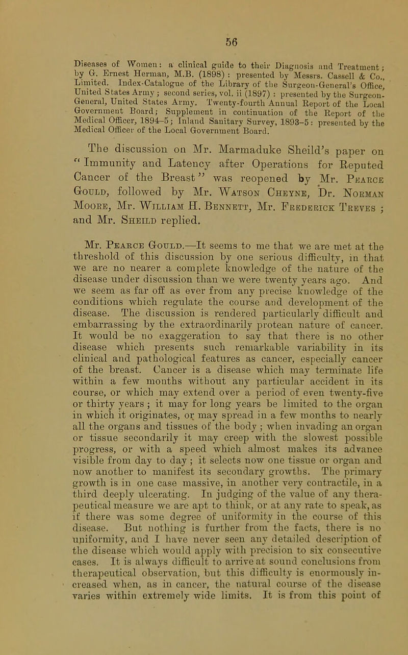 Diseases of Women: a clinical guide to their Diagnosis and Treatment • by G. Ernest Herman, M.B. (1898) : presented by Messrs. Cassell & Co.’ Limited. Index-Catalogue of the Library of the Surgeon-General’s Office’ United States Army; second series, vol. ii (1897) : presented by the Surgeon- General, United States Army. Twenty-fourth Annual Report of the Local Government Board; Supplement in continuation of the Report of the Medical Officer, 1894-5; Inland Sauitary Survey, 1893-5: presented by the Medical Officer of the Local Government Board. The discussion on Mr. Marmaduke Slieildhs paper on f‘ Immunity and Latency after Operations for Beputed Cancer of the Breastwas reopened by Mr. Pearce Gould, followed by Mr. Watson Cheyne, Dr. Norman Moore, Mr. William H. Bennett, Mr. Frederick Treves ; and Mr. Sheild replied. Mr. Pearce Gotjld.—It seems to me that we are met at the threshold of this discussion by one serious difficulty, in that we are no nearer a complete knowledge of the nature of the disease under discussion than we were twenty years ago. And we seem as far off as ever from auy precise knowledge of the conditions which regulate the course and development of the disease. The discussion is rendered particularly difficult and embarrassing by the extraordinarily protean nature of cancer. It would be no exaggeration to say that there is no other disease which presents such remarkable variability in its clinical and pathological features as cancer, especially cancer of the breast. Cancer is a disease which may terminate life within a few months without any particular accident in its course, or which may extend over a period of even twenty-five or thirty years ; it may for long years be limited to the organ in which it originates, or may spread in a few months to nearly all the organs and tissues of the body ; when invading an organ or tissue secondarily it may creep with the slowest possible progress, or with a speed which almost makes its advance visible from day to day ; it selects now one tissue or organ and now another to manifest its secondary growths. The primary growth is in one case massive, in another very contractile, in a third deeply ulcerating. In judging of the value of any thera- peutical measure we are apt to think, or at any rate to speak, as if there was some degree of uniformity in the course of this disease. But nothing is further from the facts, there is no uniformity, and I have never seen any detailed description of the disease which would apply with precision to six consecutive cases. It is always difficult to arrive at sound conclusions from therapeutical observation, but this difficulty is enormously in- creased when, as in cancer, the natural course of the disease varies within extremely wide limits. It is from this point of