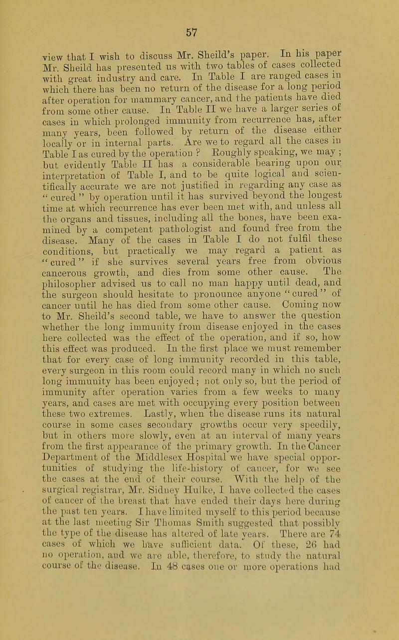 view that I wish to discuss Mr. Sheild’s paper. In his paper Mr. Sheild has presented us with two tables of cases collected with great industry and care. In Table I are ranged cases in whichthere has been no return of the disease for a long period after operation for mammary cancer, and the patients have died from some other cause. In Table II we have a larger series of cases in which prolonged immunity from recurrence has, aftei many years, been followed by return of the disease eithei locally or in internal parts. Are we to regard all the cases in Table I as cured by the operation ? Eoughly speaking, we may ; but evidently Table II has a considerable bearing upon our interpretation of Table I, and to be quite logical and scien- tifically accurate we are not justified in regarding any case as “ cured ” by operation until it has survived beyond the longest time at which recurrence has ever been met with, and unless all the oi’gans and tissues, including all the bones, have been exa- mined by a competent pathologist and found free from the disease. Many of the cases in Table I do not fulfil these conditions, but practically we may regard a patient as “cured” if she survives several years free from obvious cancerous growth, and dies from some other cause. The philosopher advised us to call no man happy until dead, and the surgeon should hesitate to pronounce anyone “cured” of cancer until he has died from some other cause. Coming now to Mr. Sheild’s second table, we have to answer the question whether the long immunity from disease enjoyed in the cases here collected was the effect of the operation, and if so, how this effect was produced. In the first place we must remember that for every case of long immunity recorded in this table, every surgeon in this room could record many in which no such long immuuity has been enjoyed; not only so, but the period of immunity after operation varies from a few weeks to many years, and cases are met with occupying every position between these two extremes. Lastly, when the disease runs its natural course in some cases secondary growths occur very speedily, but in others more slowly, even at an interval of many years from the first appearance of the primary growth. In the Cancer Department of the Middlesex Hospital we have special oppor- tunities of studying the life-history of cancer, for we see the cases at the end of their course. With the help of the surgical registrar, Mr. Sidney Hulke, I have collected the cases of cancer of the breast that have ended their days here during the past ten years. I have limited myself to this period because at the last meeting Sir Thomas Smith suggested that possibly the type of the disease has altered of late years. There are 74 cases of which we have sufficient data. Of these, 26 had no operation, and we are able, therefore, to study the natural course of the disease. In 48 cases one or more operations had