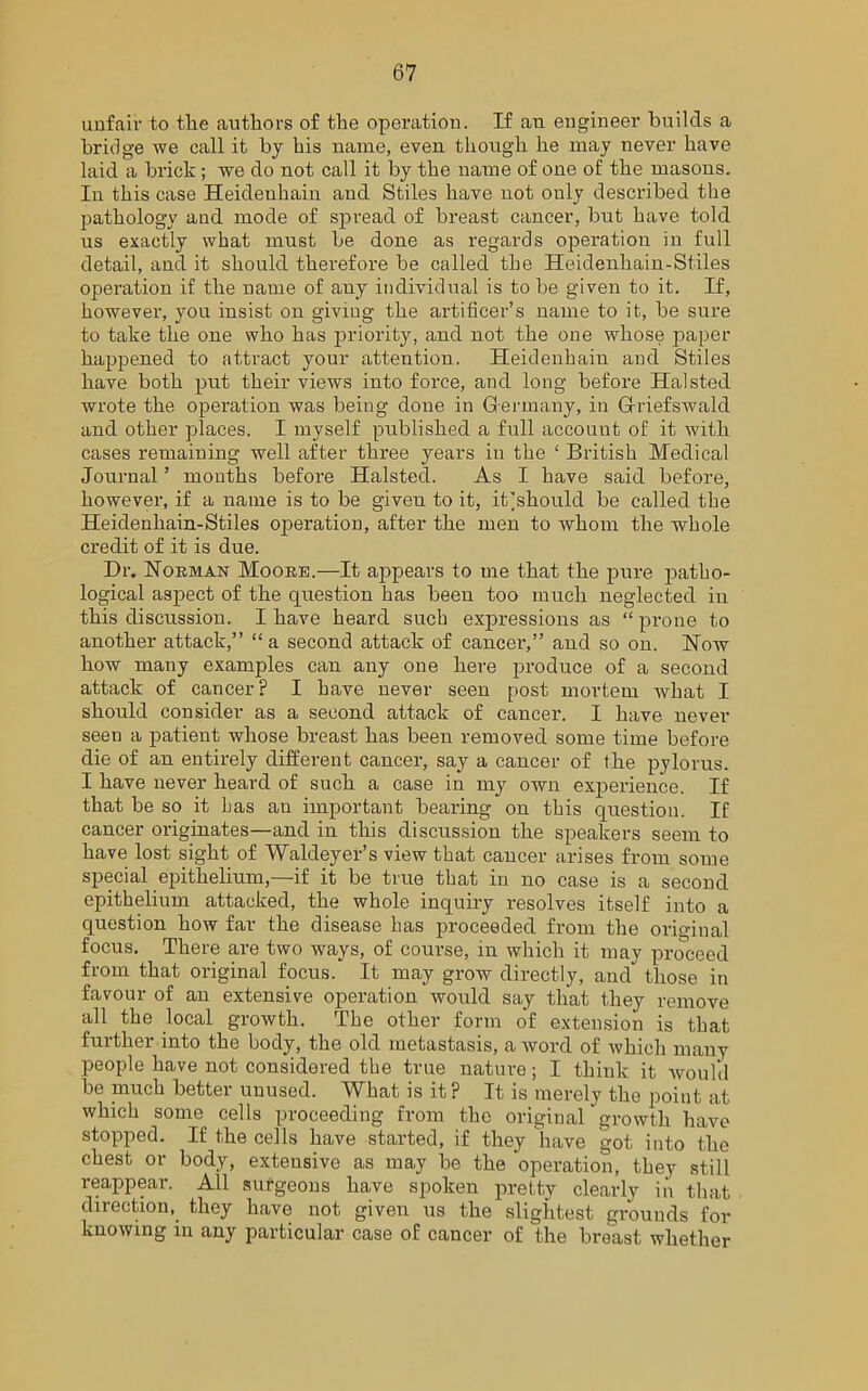 unfair to tlie authors of the operation. If an engineer builds a bridge we call it by his name, even though he may never have laid a brick; we do not call it by the name of one of the masons. In this case Heideuhain and Stiles have not only described the pathology and mode of spread of breast cancer, but have told us exactly what must be done as regards operation in full detail, and it should therefore be called the Heidenhain-Stiles operation if the name of any individual is to be given to it. If, however, you insist on giving the artificer’s name to it, be sure to take the one who has priority, and not the one whose paper happened to attract your attention. Heideuhain and Stiles have both put their views into force, and long before Halsted wrote the operation was being done in Germany, in Grriefswald and other places. I myself published a full account of it with cases remaining well after three years in the ‘ British Medical Journal ’ months before Halsted. As I have said before, however, if a name is to be given to it, it]should be called the Heidenhain-Stiles operation, after the men to whom the whole credit of it is due. Dr. Norman Moore.—It appears to me that the pure patho- logical aspect of the question has been too much neglected in this discussion. I have heard such expressions as “ prone to another attack,” “a second attack of cancer,” and so on. Now how many examples can any one here produce of a second attack of cancer? I have never seen post mortem what I should consider as a second attack of cancer. I have never seen a patient whose breast has been removed some time before die of an entirely different cancer, say a cancer of the pylorus. I have never heard of such a case in my own experience. If that be so it has an important bearing on this question. If cancer originates—and in this discussion the speakers seem to have lost sight of Waldeyer’s view that cancer arises from some special epithelium,—if it be true that in no case is a second epithelium attacked, the whole inquiry resolves itself into a question how far the disease has proceeded from the original focus. There are two ways, of course, in which it may proceed from that original focus. It may grow directly, and those in favour of an extensive operation would say that they remove all the local growth. The other form of extension is that further into the body, the old metastasis, a word of which many people have not considered the true nature; I think it would be much better unused. What is it? It is merely the point at which some cells proceeding from the original growth have stopped. If the cells have started, if they have got, into the chest or body, extensive as may be the operation, they still reappear. All surgeons have spoken pretty clearly in that direction, they have not given us the slightest grounds for knowing in any particular case of cancer of the breast whether