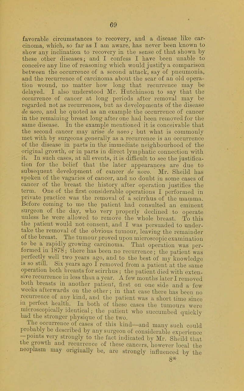 favorable circumstances to recovery, and a disease like car- cinoma, which, so far as I am aware, has never been known to show any inclination to recovery in the sense of that shown by these other diseases; and I confess I have been unable to conceive any line of reasoning which would justify a comparison between the occurrence of a second attack, say of pneumonia, and the recurrence of carcinoma about the scar of an old opera- tion wound, no matter how long that recurrence may be delayed. I also understood Mr. Hutchinson to say that the occurrence of cancer at long periods after removal may be regarded not as recurrences, but as developments of the disease de novo, and he quoted as an example the occurrence of cancer in the remaining breast long after one had been removed for the same disease. In the example mentioned it is conceivable that the second cancer may arise de novo; but what is commonly met with by surgeons generally as a recurrence is an occurrence of the disease in parts in the immediate neighbourhood of the original growth, or in parts in direct lymphatic connection with it. In such cases, at all events, it is difficult to see the justifica- tion for the belief that the later appearances are due to subsequent development of cancer de novo. Mr. Sheild has spoken of the vagaries of cancer, and no doubt in some cases of cancer of the breast the history after operation justifies the term. One of the first considerable operations I performed in private practice was the removal of a scirrhus of the mamma. Before coming to me the patient had consulted an eminent surgeon of the day, who very properly declined to operate unless lie were allowed to remove the whole breast. To this the patient would not consent, and I was persuaded to under- take the removal of the obvious tumour, leaving the remainder of the breast. The tumour proved upon microscopic examination to be a rapidly growing carcinoma. That operation was per- formed in 1878; there has been no recurrence; the patient was perfectly well two years ago, and to the best of my knowledge is so still. Six years ago I removed from a patient at the same operation both breasts for scirrhus ; the patient died with exten- sive lecuiience in less than a year. A. few months later I removed both breasts in another patient, first on one side and a few weeks afterwards on the other; in that case there has been no recurrence of any kind, and the patient was a short time since m perfect health. In both of these cases the tumours were microscopically identical; the patient who succumbed quickly had the stronger physique of the two. I ho occurrence of cases of this hind—and many such could probably be described by any surgeon of considerable experience -points very strongly to the fact indicated by Mr. Sheild that the growth and recurrence of these cancers, however local the neoplasm may originally be, are strongly influenced by the 8*