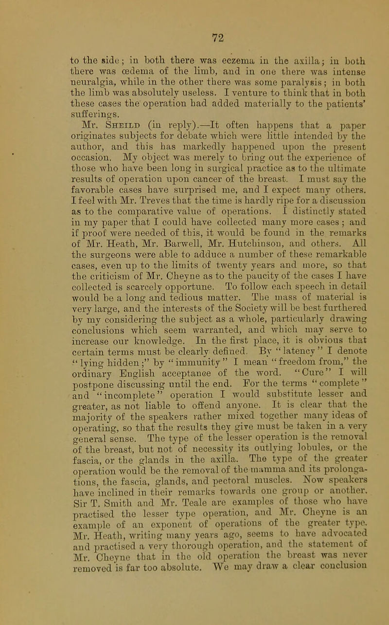 to the side; in both there was eczema in the axilla; in both there was oedema of the limb, and in one there was intense neuralgia, while in the other there was some paralysis; in both the limb was absolutely useless. I venture to think that in both these cases the operation had added materially to the patients’ sufferings. Mr. Sheild (in reply).—It often happens that a paper originates subjects for debate which were little intended by the author, and this has markedly happened upon the present occasion. My object was merely to bring out the experience of those who have been long in surgical practice as to the ultimate results of operation upon cancer of the breast. I must say the favorable cases have surprised me, and I expect many others. I feel with Mr. Treves that the time is hardly ripe for a discussion as to the comparative value of operations. I distinctly stated in my paper that I could have collected many more cases ; and if proof were needed of this, it would be found in the remarks of Mr. Heath, Mr. Barwell, Mr. Hutchinson, and others. All the surgeons were able to adduce a number of these remarkable cases, even up to the limits of twenty years and more, so that the criticism of Mr. Cheyne as to the paucity of the cases I have collected is scarcely opportune. To follow each speech in detail would be a long and tedious matter. The mass of material is very large, and the interests of the Society will be best furthered by my considering the subject as a whole, particularly drawing conclusions which seem warranted, and which may serve to increase our knowledge. In the first place, it is obvious that certain terms must be clearly defined. By “ latency ” I denote lying hidden by “ immunity ” I mean “ freedom from,” the ordiuary English acceptance of the word. “Cure” I will postpone discussing until the end. For the terms “ complete ” and “incomplete” operation I would substitute lesser and greater, as not liable to offend anyone. It is clear that the majority of the speakers rather mixed together many ideas of operating, so that the results they give must be taken in a very general sense. The type of the lesser operation is the removal of the breast, but not of necessity its outlying lobules, or the fascia, or the glands in the axilla. The type of _ the greater operation would be the removal of the mamma and its prolonga- tions, the fascia, glands, and pectoral muscles. Now speakers have inclined in their remarks towards one group or another. Sir T. Smith and Mr. Teale are examples of those who have practised the lesser type operation, and Mr. Cheyne is an example of an exponent of operations of the greater type. Mr. Heath, writing many years ago, seems to have advocated and practised a verv thorough operation, and the statement of Mr. Cheyne that in the old operation the breast was never removed'is far too absolute. We may draAv a clear conclusion