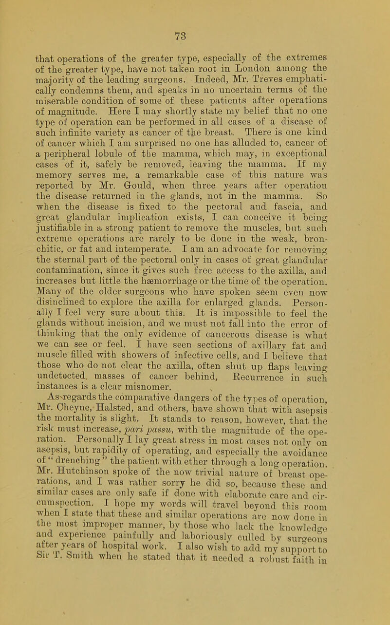 that operations of the greater type, especially of the extremes of the greater type, have not taken root in London among the majority of the leading surgeons. Indeed, Mr. Treves emphati- cally condemns them, and speaks in no uncertain terms of the miserable condition of some of these patients after operations of magnitude. Here I may shortly state my belief that no one type of operation can be performed in all cases of a disease of such infinite variety as cancer of the breast. There is one kind of cancer which I am surprised no one has alluded to, cancer of a peripheral lobule of the mamma, which may, in exceptional cases of it, safely be removed, leaving the mamma. If my memory serves me, a remarkable case of this nature was reported by Mr. Gfould, when three years after operation the disease returned in the glands, not in the mamma. So when the disease is fixed to the pectoral and fascia, and great glandular implication exists, I can conceive it being- justifiable in a strong patient to remove the muscles, but such extreme operations are rarely to be done in the weak, bron- chitic, or fat and intemperate. I am an advocate for removing the sternal part of the pectoral only in cases of great glandular contamination, since it gives such free access to the axilla, and increases but little the haemorrhage or the time of the operation. Many of the older surgeons who have spoken seem even now disinclined to explore the axilla for enlarged glands. Person- ally I feel very sure about this. It is impossible to feel the glands without incision, and we must not fall into the error of thinking that the only evidence of cancerous disease is what we can see or feel. I have seen sections of axillary fat and muscle filled with showers of infective cells, and I believe that those who do not clear the axilla, often shut up flaps leaving undetected, masses of cancer behind, Becurrence in such instances is a clear misnomer. Asu-egards the comparative dangers of the types of operation, Mr. Cheyne, Halsted, and others, have shown that with asepsis the mortality is slight. It stands to reason, however, that the risk must increase, pari passu, with the magnitude of the ope- ration. Personally I lay great stress in most cases not only on asepsis, but rapidity of operating, and especially the avoidance of “ drenching ” the patient with ether through a long operation. Mr. Hutchinson spoke of the now trivial nature of breast ope- rations, and I was rather sorry he did so, because these and similar cases are only safe if done with elaborate care and cir- cumspection. I hope my words will travel beyond this room when I state that these and similar operations are now done in the most improper manner, by those who lack the knowledge and experience painfully and laboriously culled by surgeons ofte,nyoarS ,of bosPital work- 1 also wish' to add my support to bit- I. bmith when he stated that it needed a robust faith in