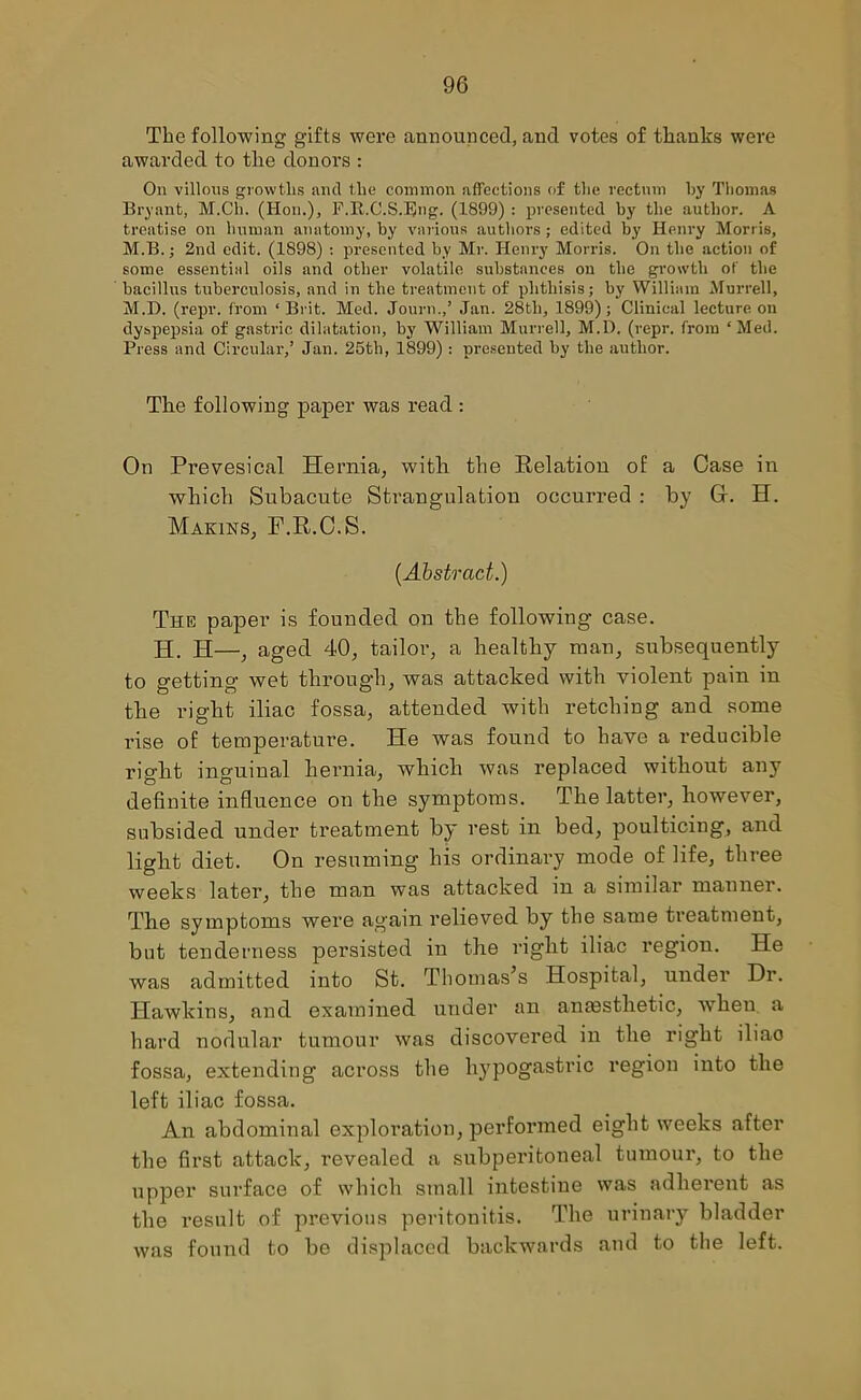 The following gifts were announced, and votes of tlianks were awarded to tlie donors : On villous growths and the common affections of the rectum by Thomas Bryant, M.Cli. (Hon.), F.R.C.S.Bng. (1899) : presented by the author. A treatise on human anatomy, by various authors ; edited by Henry Morris, M.B.; 2nd edit. (1898) : presented by Mr. Henry Morris. On the action of some essential oils and other volatile substances on the growth of the bacillus tuberculosis, and in the treatment of phthisis; by William Murrell, M.D. (repr. from ‘Brit. Med. Journ.,’ Jan. 28tli, 1899); Clinical lecture on dyspepsia of gastric dilatation, by William Murrell, M.D. (repr. from ‘Med. Press and Circular,’ Jan. 25th, 1899): presented by the author. The following paper was read : On Prevesical Hernia, with the Relation of a Case in which Subacute Strangulation occurred : by Cr. H. Marins, F.R.C.S. (Abstract.) The paper is founded on the following case. H. H—, aged 40, tailor, a healthy man, subsequently to getting wet through, was attacked with violent pain in the right iliac fossa, attended with retching and some rise of temperature. He was found to have a reducible right inguinal hernia, which was replaced without any definite influence on the symptoms. The latter, however, subsided under treatment by rest in bed, poulticing, and light diet. On resuming his ordinary mode of life, three weeks later, the man was attacked in a similar manner. The symptoms were again relieved by the same treatment, but tenderness persisted in the right iliac region. He was admitted into St. Thomas’s Hospital, under Dr. Hawkins, and examined under an anaesthetic, vTheu a hard nodular tumour was discovered in the right iliao fossa, extending across the hypogastric region into the left iliac fossa. An abdominal exploration, performed eight weeks after the first attack, revealed a subperitoneal tumour, to the upper surface of which small intestine was adherent as the result of previous peritonitis. The urinary bladder was found to be displaced backwards and to the left.