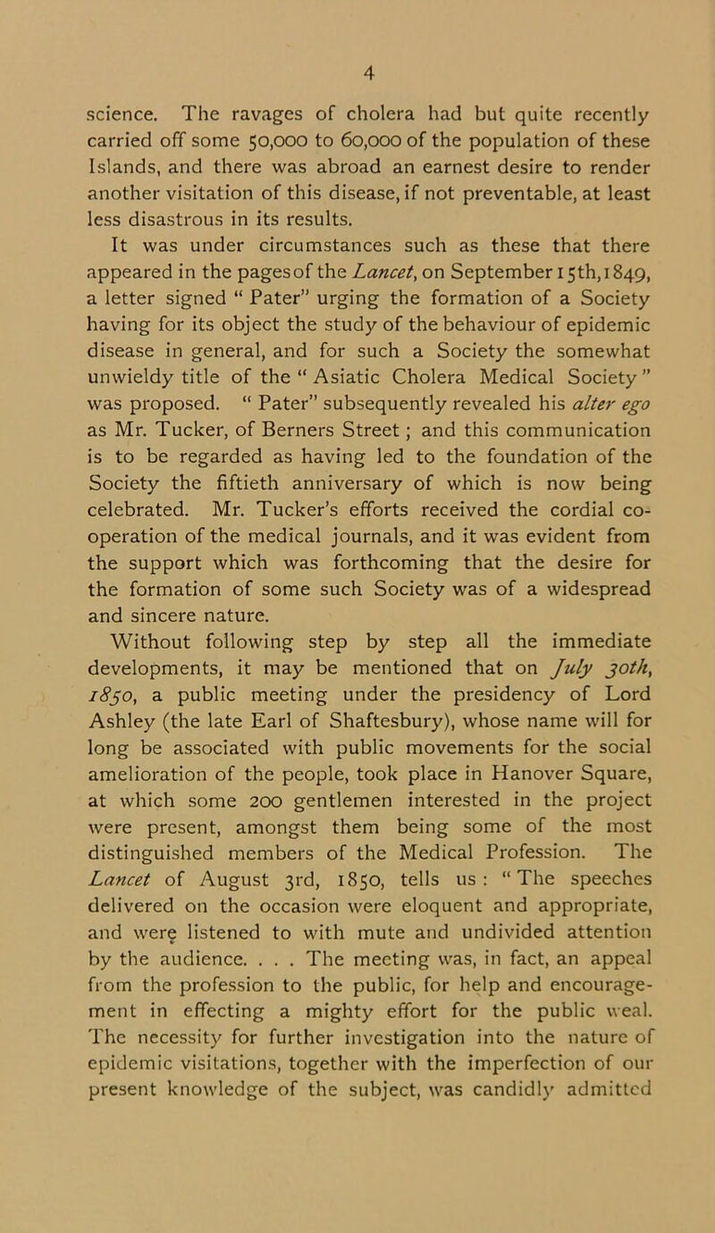 science. The ravages of cholera had but quite recently carried off some 50,000 to 60,000 of the population of these Islands, and there was abroad an earnest desire to render another visitation of this disease, if not preventable, at least less disastrous in its results. It was under circumstances such as these that there appeared in the pagesof the Lancet, on September 15th, 1849, a letter signed “ Pater” urging the formation of a Society having for its object the study of the behaviour of epidemic disease in general, and for such a Society the somewhat unwieldy title of the “ Asiatic Cholera Medical Society” was proposed. “ Pater” subsequently revealed his alter ego as Mr. Tucker, of Berners Street; and this communication is to be regarded as having led to the foundation of the Society the fiftieth anniversary of which is now being celebrated. Mr. Tucker’s efforts received the cordial co- operation of the medical journals, and it was evident from the support which was forthcoming that the desire for the formation of some such Society was of a widespread and sincere nature. Without following step by step all the immediate developments, it may be mentioned that on July 30th, 1830, a public meeting under the presidency of Lord Ashley (the late Earl of Shaftesbury), whose name will for long be associated with public movements for the social amelioration of the people, took place in Hanover Square, at which some 200 gentlemen interested in the project were present, amongst them being some of the most distinguished members of the Medical Profession. The Lancet of August 3rd, 1850, tells us: “The speeches delivered on the occasion were eloquent and appropriate, and were listened to with mute and undivided attention by the audience. . . . The meeting was, in fact, an appeal from the profession to the public, for help and encourage- ment in effecting a mighty effort for the public weal. The necessity for further investigation into the nature of epidemic visitations, together with the imperfection of our present knowledge of the subject, was candidly admitted