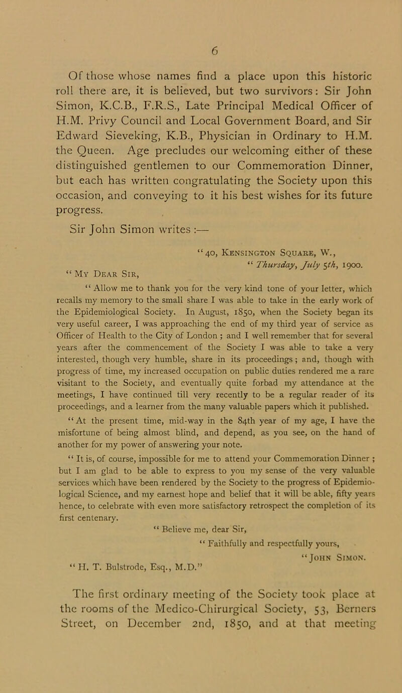 Of those whose names find a place upon this historic roll there are, it is believed, but two survivors: Sir John Simon, K.C.B., F.R.S., Late Principal Medical Officer of H.M. Privy Council and Local Government Board, and Sir Edward Sieveking, K.B., Physician in Ordinary to H.M. the Queen. Age precludes our welcoming either of these distinguished gentlemen to our Commemoration Dinner, but each has written congratulating the Society upon this occasion, and conveying to it his best wishes for its future progress. Sir John Simon writes :— “40, Kensington Square, W., “ Thursday, July Kik, 1900. “ My Dear Sir, “ Allow me to thank you for the very kind tone of your letter, which recalls my memory to the small share I was able to take in the early work of the Epidemiological Society. In August, 1850, when the Society began its very useful career, I was approaching the end of my third year of service as Officer of Health to the City of London ; and I well remember that for several years after the commencement of the Society I was able to take a very interested, though very humble, share in its proceedings ; and, though with progress of time, my increased occupation on public duties rendered me a rare visitant to the Society, and eventually quite forbad my attendance at the meetings, I have continued till very recently to be a regular reader of its proceedings, and a learner from the many valuable papers which it published. “At the present time, mid-way in the 84th year of my age, I have the misfortune of being almost blind, and depend, as you see, on the hand of another for my power of answering your note. “ It is, of course, impossible for me to attend your Commemoration Dinner ; but I am glad to be able to express to you my sense of the very valuable services which have been rendered by the Society to the progress of Epidemio- logical Science, and my earnest hope and belief that it will be able, fifty years hence, to celebrate with even more satisfactory retrospect the completion of its first centenary. “ Believe me, dear Sir, “ Faithfully and respectfully yours, “John Simon. “ H. T. Bulstrode, Esq., M.D.” The first ordinary meeting of the Society took place at the rooms of the Medico-Chirurgical Society, 53, Berners Street, on December 2nd, 1850, and at that meeting