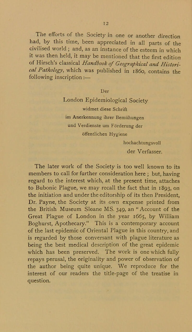 The effotts of the Society in one or another direction had, by this time, been appreciated in all parts of the civilised world , and, as an instance of the esteem in which it was then held, it may be mentioned that the first edition of Hirsch s classical Handbook of Geographical and Histori- cal Pathology, which was published in i860, contains the following inscription:— Der London Epidemiological Society widmet diese Schrift im Anerkennung ihrer Bemiihungen und Verdienste um Forderung der offentlichen Hygiene hochachtungsvoll der Verfasser. The later work of the Society is too well known to its members to call for further consideration here ; but, having regard to the interest which, at the present time, attaches to Bubonic Plague, we may recall the fact that in 1893, on the initiation and under the editorship of its then President, Dr. Payne, the Society at its own expense printed from the British Museum Sloane MS. 349, an “Account of the Great Plague of London in the year 1665, by William Boghurst, Apothecary.” This is a contemporary account of the last epidemic of Oriental Plague in this country, and is regarded by those conversant with plague literature as being the best medical description of the great epidemic which has been preserved. The work is one which fully repays perusal, the originality and power of observation of the author being quite unique. We reproduce for the interest of our readers the title-page of the treatise in question.
