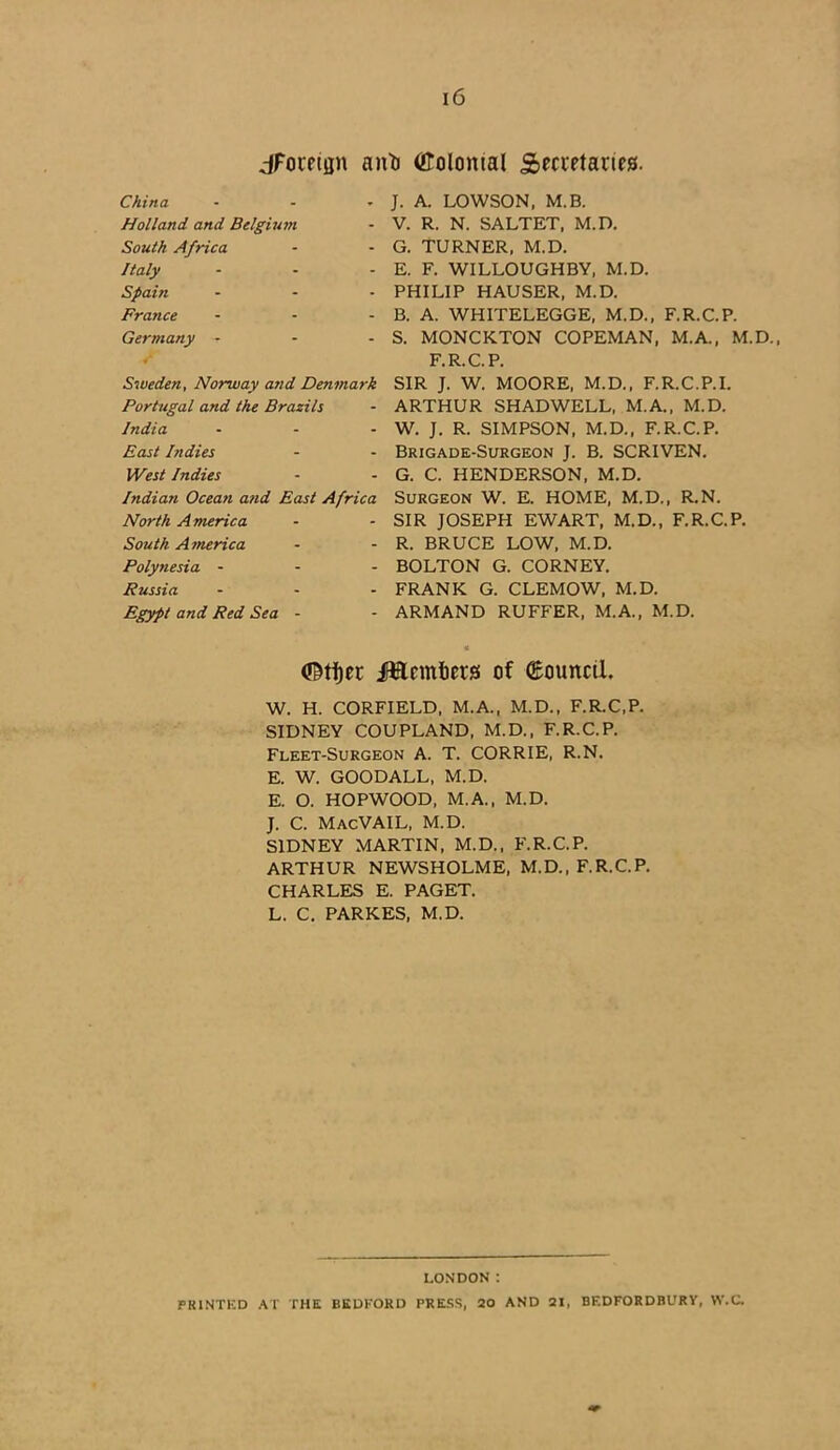 ^Foreign anti (ttolomal Secretaries. China ... Holland and Belgium South Africa Italy - Spain ... France ... Germany - V Sweden, Norway and Denmark Portugal and the Brazils India - - - East Indies West Indies Indian Ocean and East Africa North A meric a South America Polynesia - Russia - Egypt and Red Sea - J. A. LOWSON, M.B. V. R. N. SALTET, M.D. G. TURNER, M.D. E. F. WILLOUGHBY, M.D. PHILIP HAUSER, M.D. B. A. WHITELEGGE, M.D., F.R.C.P. S. MONCKTON COPEMAN, M.A., M.D., F.R.C.P. SIR J. W. MOORE, M.D., F.R.C.P.I. ARTHUR SHADWELL, M.A., M.D. W. J. R. SIMPSON, M.D., F.R.C.P. Brigade-Surgeon J. B. SCRIVEN. G. C. HENDERSON, M.D. Surgeon W. E. HOME, M.D., R.N. SIR JOSEPH EWART, M.D., F.R.C.P. R. BRUCE LOW, M.D. BOLTON G. CORNEY. FRANK G. CLEMOW, M.D. ARMAND RUFFER, M.A., M.D. (tetijer iftflemfiers of (Eouncil. W. H. CORFIELD, M.A., M.D., F.R.C.P. SIDNEY COUPLAND, M.D., F.R.C.P. Fleet-Surgeon A. T. CORRIE, R.N. E. W. GOODALL, M.D. E. O. HOPWOOD, M.A., M.D. J. C. Mac VAIL, M.D. SIDNEY MARTIN, M.D., F.R.C.P. ARTHUR NEWSHOLME, M.D., F.R.C.P. CHARLES E. PAGET. L. C. PARKES, M.D. LONDON: PRINTED AT THE BEDFORD PRESS, 20 AND 31, BEDFORDBURY, W.C.