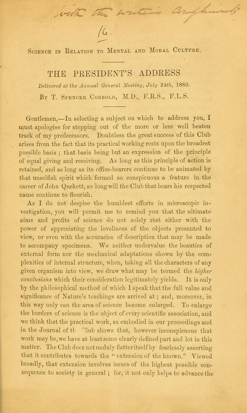 Science in Relation to Mental and Moral Culture. THE PRESIDENT’S ADDRESS Delivered at the Annual General Meeting, July 2-Wi, 1880. By T. Spencer Cobbold, M.D., F.R.S., F.L.S. Gentlemen,—In selecting a subject on whicli to address you, I must apologise for stepping out of the more or less well beaten track of my predecessors. Doubtless the great success of this Club arises from the fact that its practical working rests upon the broadest possible basis ; that basis being but an expression of the principle of equal giving and receiving. As long as this principle of action is retained, and as long as its office-bearers continue to be animated by that unselfish spirit which formed so conspicuous a feature in the career of John Quekett, so longwill the Club that bears his respected name continue to flourish. As I do not despise the humblest efforts in microscopic in- vestigation, you will permit me to remind you that the ultimate aims and profits of science do not solely rest either with the power of appreciating the loveliness of the objects presented to view, or even with the accuracies of description that may be made to accompany specimens. We neither undervalue the beauties of external form nor the mechanical adaptations shown by the com- plexities of internal structure, when, taking all the characters of any given organism into view, we draw what may be termed the higher conclusions which their consideration legitimately yields. It is only by the philosophical method of which I speak that the full value and significance of Nature’s teachings are arrived at; and, moreover, in this way only cun the area of science become enlarged. To enlarge the borders of science is the object of every scientific association, arid we think that the practical work, as embodied in our proceedings and in the Journal of tb Jlub shows that, however inconspicuous that work may be, we have at leastsome clearly defined part and lot in this matter. The Club does notunduly flatter itself by fearlessly asserting that it contributes towards the “extension of the known.” Viewed broadly, that extension involves issues of the highest possible con- sequence to society in general ; for, it not only helps to advance the