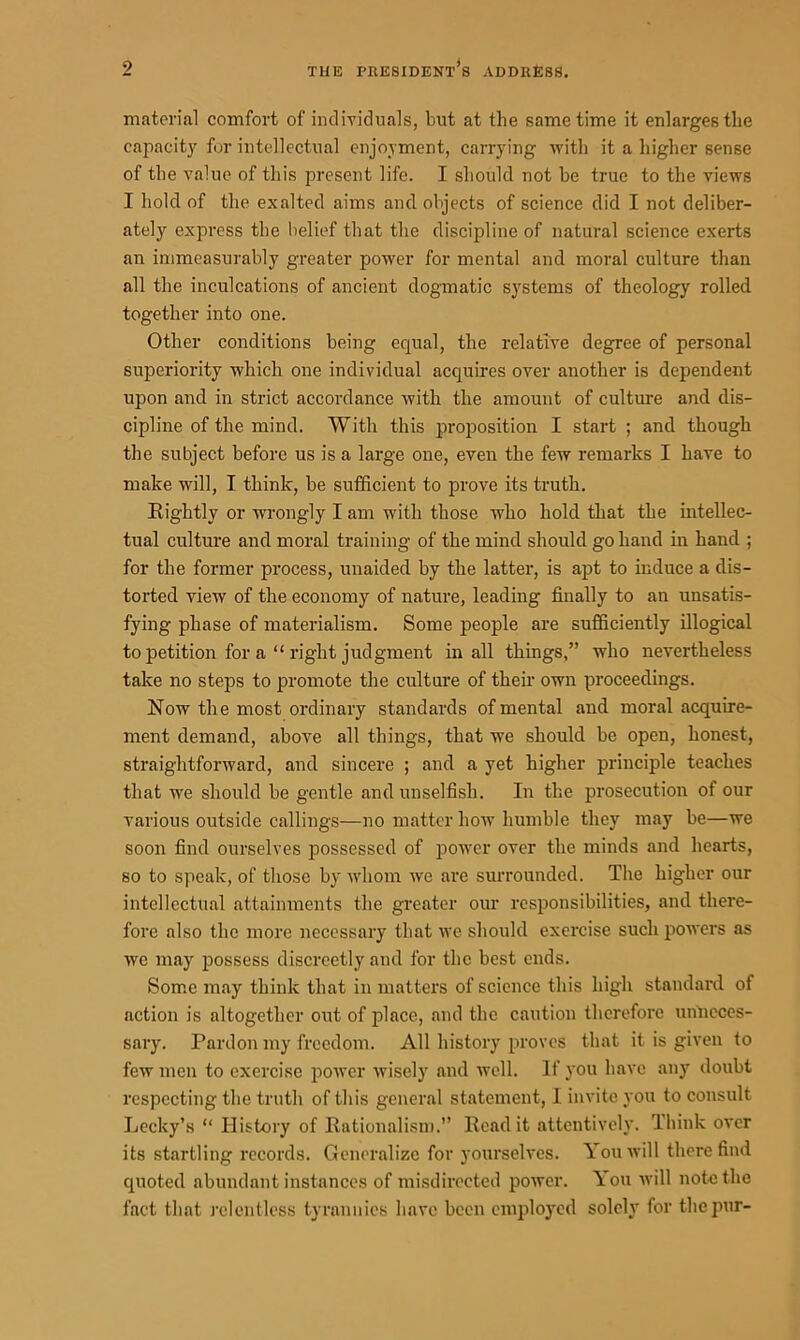 material comfort of individuals, but at the same time it enlarges the capacity for intellectual enjoyment, carrying with it a higher sense of the value of this present life. I should not be true to the views I hold of the exalted aims and objects of science did I not deliber- ately express the belief that the discipline of natural science exerts an immeasurably greater power for mental and moral culture than all the inculcations of ancient dogmatic systems of theology rolled together into one. Other conditions being equal, the relative degree of personal superiority which one individual acquires over another is dependent upon and in strict accordance with the amount of culture and dis- cipline of the mind. With this proposition I start ; and though the subject before us is a large one, even the few remarks I have to make will, I think, be sufficient to prove its truth. Rightly or wrongly I am with those who hold that the intellec- tual culture and moral training of the mind should go hand in hand ; for the former process, unaided by the latter, is apt to induce a dis- torted view of the economy of nature, leading finally to an unsatis- fying phase of materialism. Some people are sufficiently illogical to petition for a “ right judgment in all things,” who nevertheless take no steps to promote the culture of their own proceedings. Now the most ordinary standards of mental and moral acquire- ment demand, above all things, that we should be open, honest, straightforward, and sincere ; and a yet higher principle teaches that we should be gentle and unselfish. In the prosecution of our various outside callings—no matter how humble they may be—we soon find ourselves possessed of power over the minds and hearts, so to speak, of those by whom we are surrounded. The higher our intellectual attainments the greater our responsibilities, and there- fore also the more necessary that we should exercise such powers as we may possess discreetly and for the best ends. Some may think that in matters of science this high standard of action is altogether out of place, and the caution therefore unneces- sary. Pardon my freedom. All history proves that it is given to few men to exercise power wisely and well. If you have any doubt respecting the truth of this general statement, I invite you to consult Lecky’s “ History of Rationalism.” Read it attentively. Think over its startling records. Generalize for yourselves. You will there find quoted abundant instances of misdirected power. You will note the fact that relentless tyrannies have been employed solely for the pur-