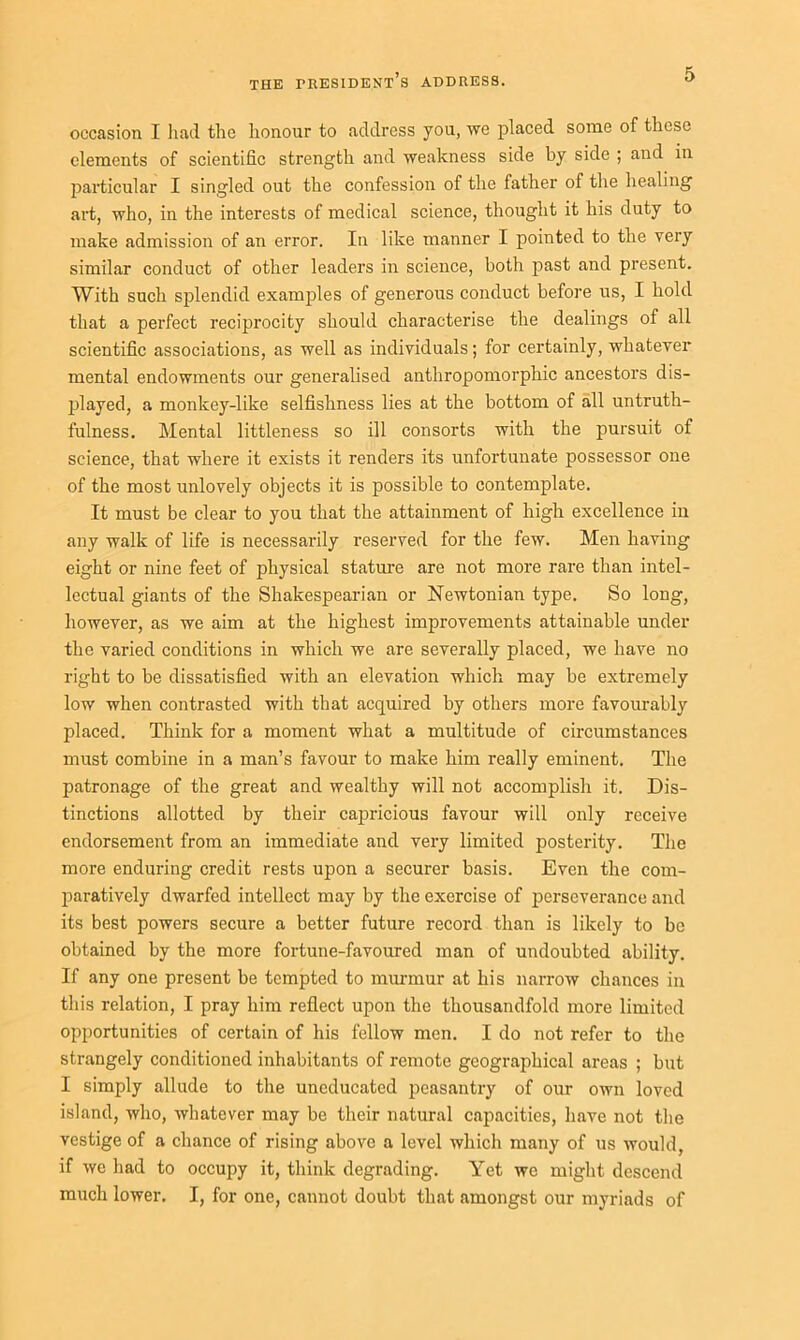 occasion I had the honour to address you, we placed some of these elements of scientific strength and weakness side by side ; and in particular I singled out the confession of the father of the healing art, who, in the interests of medical science, thought it his duty to make admission of an error. In like manner I pointed to the very similar conduct of other leaders in science, both past and present. With such splendid examples of generous conduct before us, I hold that a perfect reciprocity should characterise the dealings of all scientific associations, as well as individuals; for certainly, whatever mental endowments our generalised anthropomorphic ancestors dis- played, a monkey-like selfishness lies at the bottom of all untruth- fulness. Mental littleness so ill consorts with the pursuit of science, that where it exists it renders its unfortunate possessor one of the most unlovely objects it is possible to contemplate. It must be clear to you that the attainment of high excellence in any walk of life is necessarily reserved for the few. Men having eight or nine feet of physical stature are not more rare than intel- lectual giants of the Shakespearian or Newtonian type. So long, however, as we aim at the highest improvements attainable under the varied conditions in which we are severally placed, we have no right to be dissatisfied with an elevation which may be extremely low when contrasted with that acquired by others more favourably placed. Think for a moment what a multitude of circumstances must combine in a man’s favour to make him really eminent. The patronage of the great and wealthy will not accomplish it. Dis- tinctions allotted by their capricious favour will only receive endorsement from an immediate and very limited posterity. The more enduring credit rests upon a securer basis. Even the com- paratively dwarfed intellect may by the exercise of perseverance and its best powers secure a better future record than is likely to be obtained by the more fortune-favoured man of undoubted ability. If any one present be tempted to murmur at his narrow chances in this relation, I pray him reflect upon the thousandfold more limited opportunities of certain of his fellow men. I do not refer to the strangely conditioned inhabitants of remote geographical areas ; but I simply allude to the uneducated peasantry of our own loved island, who, whatever may be their natural capacities, have not the vestige of a chance of rising above a level which many of us would, if we had to occupy it, think degrading. Yet we might descend much lower. I, for one, cannot doubt that amongst our myriads of