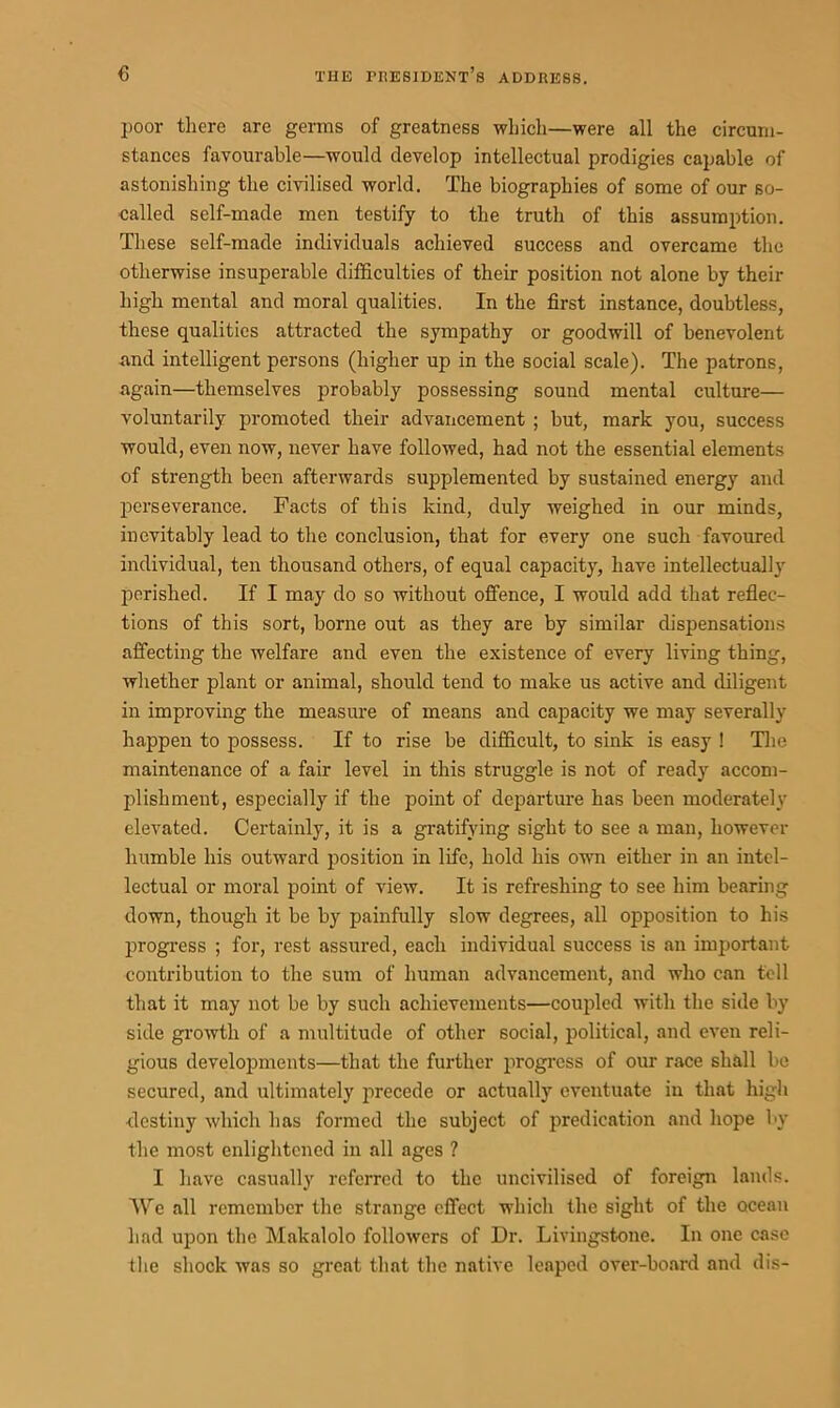 poor there are germs of greatness which—were all the circum- stances favourable—would develop intellectual prodigies capable of astonishing the civilised world. The biographies of some of our so- called self-made men testify to the truth of this assumption. These self-made individuals achieved success and overcame the otherwise insuperable difficulties of their position not alone by their high mental and moral qualities. In the first instance, doubtless, these qualities attracted the sympathy or goodwill of benevolent and intelligent persons (higher up in the social scale). The patrons, again—themselves probably possessing sound mental culture— voluntarily promoted their advancement ; but, mark you, success would, even now, never have followed, had not the essential elements of strength been afterwards supplemented by sustained energy and perseverance. Facts of this kind, duly weighed in our minds, inevitably lead to the conclusion, that for every one such favoured individual, ten thousand others, of equal capacity, have intellectually perished. If I may do so without offence, I would add that reflec- tions of this sort, borne out as they are by similar dispensations affecting the welfare and even the existence of every living thing, whether plant or animal, should tend to make us active and diligent in improving the measure of means and capacity we may severally happen to possess. If to rise be difficult, to sink is easy ! The maintenance of a fair level in this struggle is not of ready accom- plishment, especially if the point of departure has been moderately elevated. Certainly, it is a gratifying sight to see a man, however humble his outward position in life, hold his own either in an intel- lectual or moral point of view. It is refreshing to see him bearing down, though it be by painfully slow degrees, all opposition to his progress ; for, rest assured, each individual success is an important contribution to the sum of human advancement, and who can tell that it may not be by such achievements—coupled with the side by side growth of a multitude of other social, political, and even reli- gious developments—that the further progress of our race shall be secured, and ultimately precede or actually eventuate in that high destiny which has formed the subject of predication and hope by the most enlightened in all ages ? I have casually referred to the uncivilised of foreign lands. We all remember the strange effect which the sight of the ocean had upon the Makalolo followers of Dr. Livingstone. In one case the shock was so great that the native leaped over-board and dis-