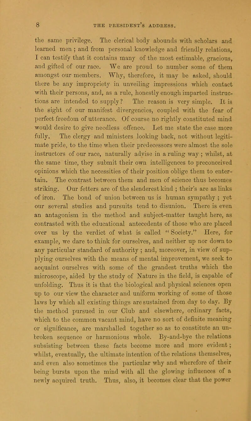 the same privilege. The clerical body abounds with scholars and learned men ; and from personal knowledge and friendly relations, I can testify that it contains many of the most estimable, gracious, and gifted of our race. We are proud to number some of them amongst our members. Why, therefore, it may be asked, should there be any impropriety in unveiling impressions which contact with their persons, and, as a rule, honestly enough imparted instruc- tions are intended to supply? The reason is very simple. It is the sight of our manifest divergencies, coupled with the fear of perfect freedom of utterance. Of course no rightly constituted mind would desire to give needless offence. Let me state the case more fully. The clergy and ministers looking back, not without legiti- mate pride, to the time when their predecessors were almost the sole instructors of our race, naturally advise in a ruling way ; whilst, at the same time, they submit their own intelligences to preconceived opinions which the necessities of their position oblige them to enter- tain. The contrast between them and men of science thus becomes striking. Our fetters are of the slenderest kind ; their’s are as links of iron. The bond of union between us is human sympathy ; yet our several studies and pursuits tend to disunion. There is even an antagonism in the method and subject-matter taught here, as contrasted with the educational antecedents of those who are placed over us by the verdict of what is called “ Society.” Here, for example, we dare to think for ourselves, and neither up nor down to any particular standard of authority ; and, moreover, in view of sup- plying ourselves with the means of mental improvement, we seek to acquaint ourselves with some of the grandest truths which the microscope, aided by the study of Nature in the field, is capable of unfolding. Thus it is that the biological and physical sciences open up to our view the character and uniform working of some of those laws by which all existing things are sustained from day to day. By the method pursued in our Club and elsewhere, ordinary facts, which to the common vacant mind, have no sort of definite meaning or significance, are marshalled together so as to constitute an un- broken sequence or harmonious whole. By-and-bye the relations subsisting between these facts become more and more evident; whilst, eventually, the ultimate intention of the relations themselves, and even also sometimes the particular why and wherefore of their being bursts upon the mind with all the glowing infiuences of a newly acquired truth. Thus, also, it becomes clear that the power