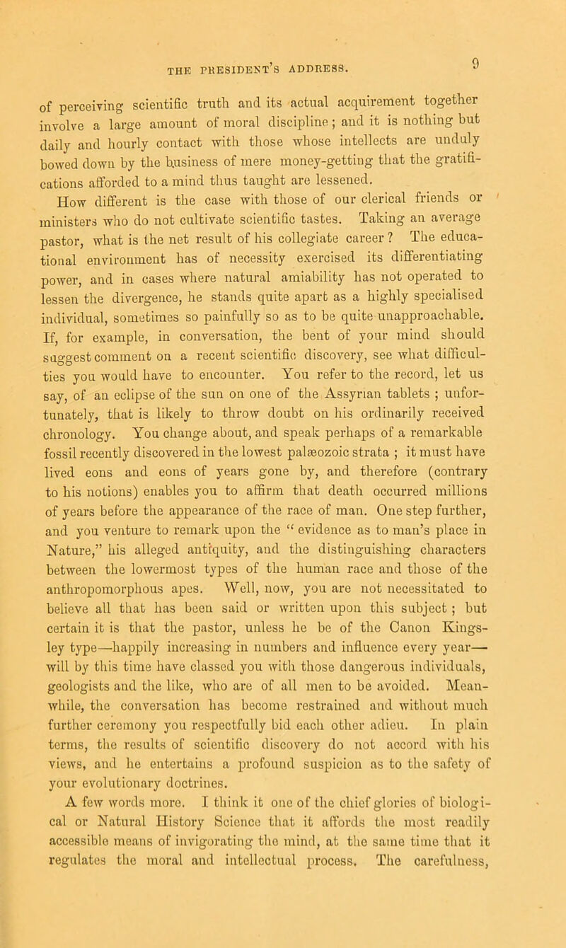 0 of perceiving scientific trutli and its actual acquirement together involve a large amount of moral discipline; and it is nothing but daily and hourly contact with those whose intellects are unduly bowed down by the business of mere money-getting that the gratifi- cations afforded to a mind thus taught are lessened. How different is the case with those of our clerical friends or ministers who do not cultivate scientific tastes. Taking an average pastor, what is the net result of his collegiate career ? The educa- tional environment has of necessity exercised its differentiating power, and in cases where natural amiability has not operated to lessen the divergence, he stands quite apart as a highly specialised individual, sometimes so painfully so as to be quite unapproachable. If, for example, in conversation, the bent of your mind should suggest comment on a recent scientific discovery, see what difficul- ties you would have to encounter. You refer to the record, let us say, of an eclipse of the sun on one of the Assyrian tablets ; unfor- tunately, that is likely to throw doubt on his ordinarily received chronology. You change about, and speak perhaps of a remarkable fossil recently discovered in the lowest palaeozoic strata ; it must have lived eons and eons of years gone by, and therefore (contrary to his notions) enables you to affirm that death occurred millions of years before the appearance of the race of man. One step further, and you venture to remark upon the “ evidence as to man’s place in Nature,” his alleged antiquity, and the distinguishing characters between the lowermost types of the human race and those of the anthropomorphous apes. Well, now, you are not necessitated to believe all that has been said or written upon this subject ; but certain it is that the pastor, unless he be of the Canon Kings- ley type—happily increasing in numbers and influence every year— will by this time have classed you with those dangerous individuals, geologists and the like, who are of all men to be avoided. Mean- while, the conversation has become restrained and without much further ceremony you respectfully bid each other adieu. In plain terms, the results of scientific discovery do not accord with his views, and he entertains a profound suspicion as to the safety of your evolutionary doctrines. A few words more. I think it one of the chief glories of biologi- cal or Natural History Science that it affords the most readily accessible means of invigorating the mind, at the same time that it regulates the moral and intellectual process. The carefuluess,