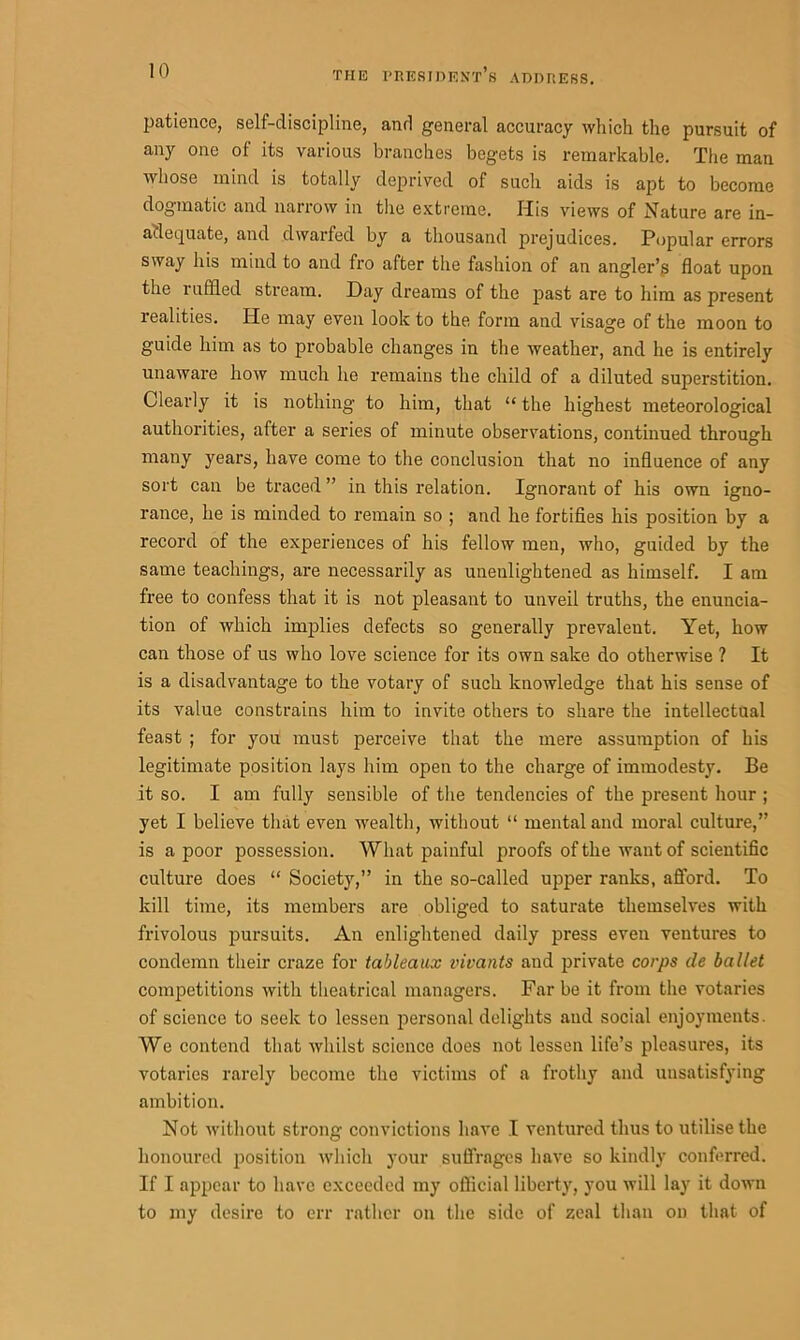 patience, self-discipline, and general accuracy which the pursuit of any one of its various branches begets is remarkable. The man whose mind is totally deprived of such aids is apt to become dogmatic and narrow in the extreme. His views of Nature are in- adequate, and dwarfed by a thousand prejudices. Popular errors sway his mind to and fro after the fashion of an angler’s float upon the ruffled stream. Day dreams of the past are to him as present realities. He may even look to the form and visage of the moon to guide him as to probable changes in the weather, and he is entirely unaware how much he remains the child of a diluted superstition. Clearly it is nothing to him, that “ the highest meteorological authorities, after a series of minute observations, continued through many years, have come to the conclusion that no influence of any sort can be traced ” in this relation. Ignorant of his own igno- rance, he is minded to remain so ; and he fortifies his position by a record of the experiences of his fellow men, who, guided by the same teachings, are necessarily as unenlightened as himself. I am free to confess that it is not pleasant to unveil truths, the enuncia- tion of which implies defects so generally prevalent. Yet, how can those of us who love science for its own sake do otherwise ? It is a disadvantage to the votary of such knowledge that his sense of its value constrains him to invite others to share the intellectual feast ; for you must perceive that the mere assumption of his legitimate position lays him open to the charge of immodesty. Be it so. I am fully sensible of the tendencies of the present hour ; yet I believe that even wealth, without “ mental and moral culture,” is a poor possession. What painful proofs of the want of scientific culture does “ Society,” in the so-called upper ranks, afford. To kill time, its members are obliged to saturate themselves with frivolous pursuits. An enlightened daily press even ventures to condemn their craze for tableaux vivants and private corps cle ballet competitions with theatrical managers. Far be it from the votaries of science to seek to lessen personal delights and social enjoyments. We contend that whilst science does not lessen life’s pleasures, its votaries rarely become the victims of a frothy and unsatisfying ambition. Not without strong convictions have I ventured thus to utilise the honoured position which your suffrages have so kindly conferred. If I appear to have exceeded my official liberty, you will lay it down to my desire to err rather on the side of zeal than on that of
