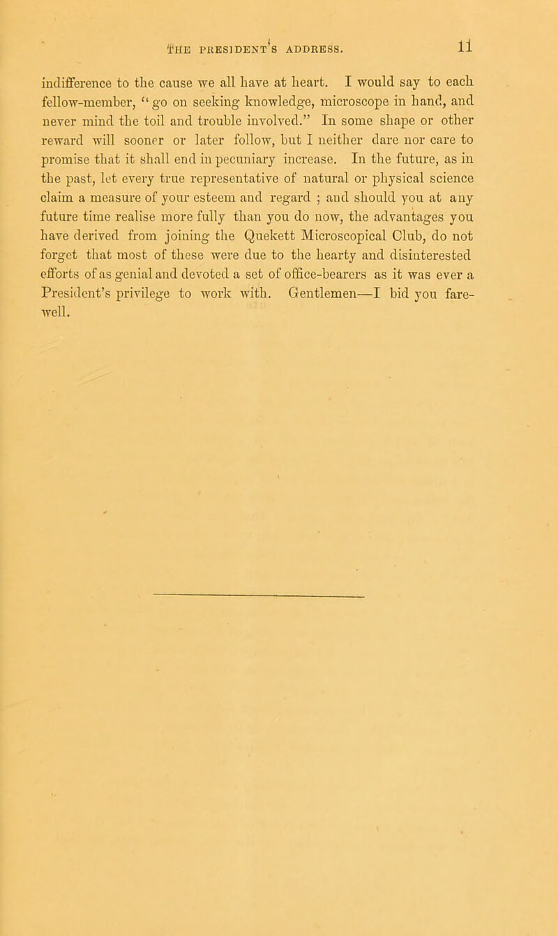 indifference to the cause we all have at heart. I would say to each fellow-member, “ go on seeking knowledge, microscope in hand, and never mind the toil and trouble involved.” In some shape or other reward will sooner or later follow, hut I neither dare nor care to promise that it shall end in pecuniary increase. In the future, as in the past, let every true representative of natural or physical science claim a measure of your esteem and regard ; and should you at any future time realise more fully than you do now, the advantages you have derived from joining the Quekett Microscopical Club, do not forget that most of these were due to the hearty and disinterested efforts of as genial and devoted a set of office-bearers as it was ever a President’s privilege to work with. Gentlemen—I bid you fare- well.