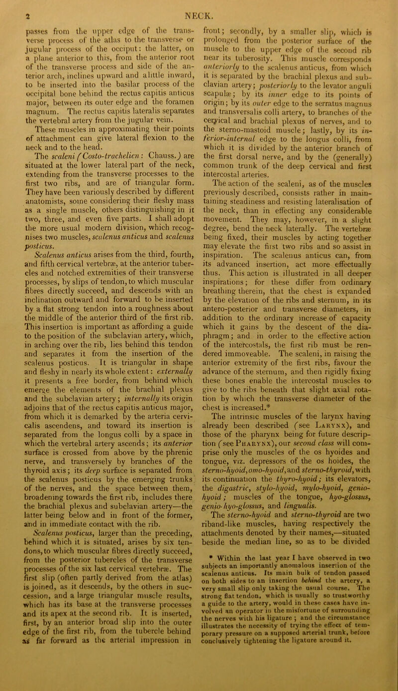 passes from the upper edge of the trans- verse process of the atlas to the transverse or jugular process of the occiput: the latter, on a plane anterior to this, from the anterior root of the transverse process and side of the an- terior arch, inclines upward and alittle inward, to be inserted into the basilar process of the occipital bone behind the rectus capitis anticus major, between its outer edge and the foramen magnum. The rectus capitis lateralis separates the vertebral artery from the jugular vein. These muscles in approximating their points of attachment can give lateral flexion to the neck and to the head. The scaleni f Costo-trachelien: Chauss. J are situated at the lower lateral part of the neck, extending from the transverse processes to the first two ribs, and are of triangular form. They have been variously described by different anatomists, some considering their fleshy mass as a single muscle, others distinguishing in it two, three, and even five parts. I shall adopt the more usual modern division, which recog- nises two muscles, scalenus anticus and scalenus posticus. Scalenus anticus arises from the third, fourth, and fifth cervical vertebrae, at the anterior tuber- cles and notched extremities of their transverse processes, by slips of tendon, to which muscular fibres directly succeed, and descends with an inclination outward and forward to be inserted by a flat strong tendon into a roughness about the middle of the anterior third of the first rib. This insertion is important as affording a guide to the position of the subclavian artery, which, in arching over the rib, lies behind this tendon and separates it from the insertion of the scalenus posticus. It is triangular in shape and fleshy in nearly its whole extent: externally it presents a free border, from behind which emerge the elements of the brachial plexus and the subclavian artery; internally its origin adjoins that of the rectus capitis anticus major, from which it is demarked by the arteria cervi- calis ascendens, and toward its insertion is separated from the longus colli by a space in which the vertebral artery ascends; its anterior surface is crossed from above by the phrenic nerve, and transversely by branches of the thyroid axis; its deep surface is separated from the scalenus posticus by the emerging trunks’ of the nerves, and the space between them, broadening towards the first rib, includes there the brachial plexus and subclavian artery—the latter being below and in front of the former, and in immediate contact with the rib. Scalenus posticus, larger than the preceding, behind which it is situated, arises by six ten- dons, to which muscular fibres directly succeed, from the posterior tubercles of the transverse processes of the six last cervical vertebrae. The first slip (often partly derived from the atlas) is joined, as it descends, by the others in suc- cession, and a large triangular muscle results, which has its base at the transverse processes and its apex at the second rib. It is inserted, first, by an anterior broad slip into the outer edge of the first rib, from the tubercle behind a£ far forward as the arterial impression in front; secondly, by a smaller slip, wliich is prolonged from the posterior surface of the muscle to the upper edge of the second rib near its tuberosity. This muscle corresponds anteriorly to the scalenus anticus, from which it is separated by the brachial plexus and sub- clavian artery; posteriorly io the levator anguli scapulae; by its inner edge to its points of origin; by its outer edge to the serratus magnus and transversalis colli artery, to branches of the cervical and brachial plexus of nerves, and to the sterno-mastoid muscle; lastly, by its in- ferior-internal edge to the longus colli, from which it is divided by the anterior branch of the first dorsal nerve, and by the (generally) common trunk of the deep cervical and first intercostal arteries. The action of the scaleni, as of the muscles previously described, consists rather in main- taining steadiness and resisting lateralisation of the neck, than in effecting any considerable movement. They may, however, in a slight degree, bend the neck laterally. The vertebrae being fixed, their muscles by acting together may elevate the first two ribs and so aissist in inspiration. The scalenus anticus can, from its advanced insertion, act more effectually thus. This action is illustrated in all deeper inspirations; for these differ from ordinary breathing therein, that the chest is expanded by the elevation of the ribs and sternum, in its antero-posterior and transverse diameters, in addition to the ordinary increase of capacity which it gains by the descent of the dia- phragm ; and in order to the effective action of the intercostals, the first rib must be ren- dered immoveable. The scaleni, in raising the anterior extremity of the first ribs, favour the advance of the sternum, and then rigidly fixing these bones enable the intercostal muscles to give to the ribs beneath that slight axial rota- tion by which the transverse diameter of the chest is increased.* The intrinsic muscles of the larynx having already been described fsee Larynx), and those of the pharynx being for future descrip- tion (see Pharynx), our second class will com- prise only the muscles of the os hyoides and tongue, viz. depressors of the os hoides, the sterno-hyoid, orno-hyoid, and sterno-thyroid, with its continuation the thyro-hyoid; its elevators, the digastric, stylo-hyoid, mylo-hyoid, genio- hyoid ; muscles of the tongue, hyo-glossus, genio- tiyo-glossus, and lingualis. The sterno-hyoid and sterno-thyroid are two riband-like muscles, having respectively the attachments denoted by their names,—situated beside the median line, so as to be divided • Within the last year I have observed in two subjects an importantly anomalous insertion of the scalenus anticus. Its main bulk of tendon passed on both sides to an insertion behind the artery, a very small slip only taking the usual course. The strong flat tendon, which is usually so trustworthy a guide to the artery, would in these cases have in- volved an operator in the misfortune of surrounding the nerves with his ligature ; and the circumstance illustrates the necessity of trying the effect of tem- porary pressure on a supposed arterial trunk, heiore conclusively tightening the ligature around it.