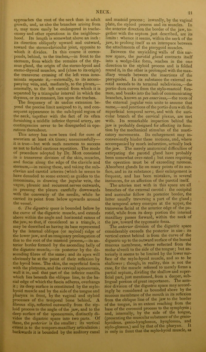 approaches the root of the neck than in adult growth, and, as also the branches arising from It, may more easily be endangered in trache- otomy and other operations in the neighbour- hood. Its length is somewhat above an inch : its direction obliquely upward and outward, toward the sterno-clavicular joint, opposite to which it divides. In this course it corres- ponds, behind, to the trachea,—in front to the sternum, from which the remains of the thy- mus gland, the origin of the sterno-hyoid and stemo-thyroid muscles, and (close to its origin) the transverse crossing of the left vena inno- minata separate it,—externally, to its accom- panying vein, and, mediately, to the pleura,— internally, to the left carotid from which it is separated by a triangular interval in which the thymus, or its remnant, lies upon the trachea. The frequency of its undue extension be- yond the precise limit assigned to it, and con- sequent appearance in the sub-hyoid region of the neck, together with the fact of its often furnishing a middle inferior thyroid artery, are contingencies never to be disregarded in ope- rations thereabout. This artery has now been tied for cure of aneurism at least six times; unsuccessfully— it is true—but with such nearness to success as not to forbid cautious repetition. The mode of procedure adopted by Dr. Mott consisted in a transverse division of the skin, muscles, and fascise along the edge of the clavicle and sternum,—in raising these, and taking the sub- clavian and carotid arteries (which he seems to have denuded to some extent) as guides to the innominata, in drawing the jugular vein, the vagus, phrenic and recurrent nerves outwards, in pressing the pleura carefully downwards with the convexity of the needle, while he carried its point from below upwards around the vessel. 6. The digastric space is bounded below by the curve of the digastric muscle, and extends above within the angle and horizontal ramus of the jaw, so that, if considered as a triangle, it may be described as having its base represented by the internal oblique (or myloid) ridge of the lower jaw, and an imaginaiy prolongation of this to the root of the mastoid process,—its an- terior border formed by the ascending belly of the digastric muscle,—its posterior by the de- scending fibres of the same; and its apex will obviously be at the point of their reflexion by the hyoid bone. The skin, the superficial fascia with the platysma,and the cervical aponeurosis, wall it in, and that part of the inferior maxilla which lies beneath the oblique line, to the ba- sial edge of which the fascia adheres, overhangs it; its deep surface is constituted by the mylo- hyoid muscle and by the side of the tongue and pharynx in front, by the vaginal and styloid processes of the temporal bone behind. A fibrous slip, reflected outwanlly from the sty- loid process to the angle of the jaw, and to the deep surface of the aponeurosis, distinctly di- vides the digastric space into two parts. Of these, the posterior is the smaller; its vertical extent is to the ternporo-maxillary articulation : backwards it is bounded by the auditory canal and mixstoid process; inwardly, by the vaginal plate, the styloid process and its muscles. In the anterior direction the border of the jaw, to- gether with the septum just described, are its limits: whence it seems, within the neck of the jaw, to prolong itself as an interspace between the attachments of the pterygoid muscles. Between the unyielding walls of this nar- row space, the parotid gland contracts itself into a wedge-like form, reaches in the one direction to the styloid process and is folded round it, in the other is prolonged with the max- illary vessels between the insertions of the pterygoidei. In its substance the external ca- rotid ascends to its terminal subdivision,—the portio dura curves from the stylo-mastoid fora- men, and breaks into the lash of communicating branches, known as pes anserinus,—the roots of the external jugular vein unite to assume that name,—and junctions of the portio dura with the superficial temporal nerve, and with the auri- cular branch of the cervical plexus, are met with. Its remarkable impaction behind the jaw is probably designed for affecting its func- tion by the mechanical stimulus of the masti- catory movements. Its enlargement may in- conveniently hinder these motions, and, where accompanied by much induration, actually lock the jaw. The merely anatomical difficulties of extirpating the parotid gland have probably been somewhat over-rated ; but cases requiring the operation must be of exceeding rareness. Absorbent glands lie on many points of its sur- face, and in its substance ; their enlargement is frequent, and has been mistaken, in several instances, for an affection of the parotid itself. The arteries met with in this space are all branches of the external carotid : the occipital and auricular follow its posterior border, the latter usually traversing a part of the gland; the temporal artery emerges at the upper, the transverse facial at the anterior edge of the pa- rotid, while from its deep portion the internal maxillary passes forward, within the neck of the jaw, toward the zygomatic fossa. The anterior division of the digastric space considerably exceeds the posterior in size : its vertical extent behind is from the curve of the digastric up to the outward surface of the buccal mucous membrane, where reflected from the molar alveoli to the side of the tongue; but an- teriorly it seems to be limited by the lower sur- face of the mylo-hyoid muscle, and so to be shallower; though, in reality, this is not the case, for the muscle referred to merely forms a partial septum, dividing the shallow and super- ficial part, just mentioned, from a demer, sub- lingual portion of great importance. The ante- rior division of the digastric space may accord- ingly be considered as bounded above by the mucous membrane of the mouth in its reflexion from the oblique line of the jaw to the bonier of the tongue, in an extent reaching from the base of the coronoid process to the symphysis ; and, internally, by the side of the tongue, (presenting the muscular substance of the genio- hyoideus, genio-hyoglossus, hyoglossus, and stylo-glossuSj) Jincl by lluit of the pharjiix. It is only in front that the mylo-hyoid muscle, as