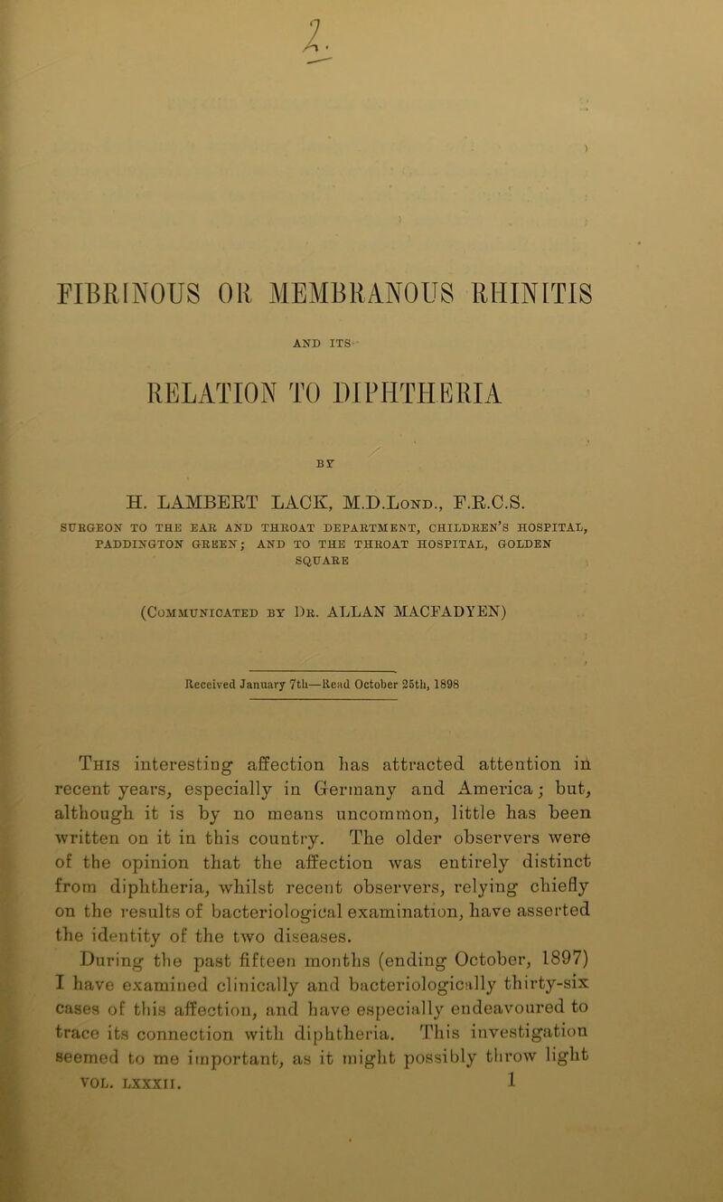 FIBRINOUS OR MEMBRANOUS RHINITIS AND ITS - RELATION TO DIPHTHERIA BT H. LAMBERT LACK, M.D.Lond., F.R.C.S. SITEGEON TO THE EAR AND THROAT DEPARTMENT, CHILDREN’S HOSPITAL, PADDINGTON GREEN; AND TO THE THROAT HOSPITAL, GOLDEN SQHARE (Communicated by Dr. ALLAN MACFADYEN) Received January 7tli—Rend October 35th, 1898 This interesting affection has attracted attention in recent years, especially in Germany and America; but, although it is by no means uncommon, little has been written on it in this country. The older observers were of the opinion that the affection Avas entirely distinct from diphtheria, whilst recent observers, relying chiefly on the results of bacteriological examination, have asserted the identity of the two diseases. During the past fifteen months (ending October, 1897) I have examined clinically and bacteriologically thirty-six cases of this affection, and have especially endeavoured to trace its connection with diphtheria. This investigation seemed to me important, as it might possibly throw light