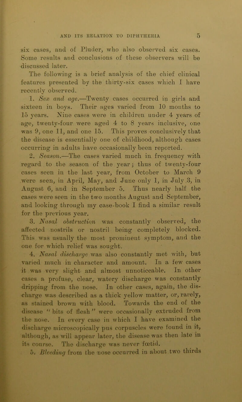 six cases, and of Pluder, who also observed six cases. Some results and conclusions of these observers will be discussed later. The following is a brief analysis of the chief clinical features presented by the thirty-six cases which I have recently observed. 1. Sex and age.—Twenty cases occurred in girls and sixteen in boys. Their ages varied from 10 months to 15 years. Nine cases were in children under 4 years of age, twenty-four were aged 4 to 8 years inclusive, one was 9, one 11, and one 15. This proves conclusively that the disease is essentially one of childhood, although cases occurring in adults have occasionally been reported. 2. Season.—The cases varied much in frequency with regard to the season of the year; thus of twenty-four cases seen in the last year, from October to March 9 were seen, in April, May, and June only 1, in Jul}’^ .3, in August 6, and in September 5. Thus nearly half the cases were seen in the two months August and Septembei*, and looking through my case-book I find a similar result for the previous year. 3. Nasal ohstriiction was constantly observed, the affected nostrils or nostril being completely blocked. This was usually the most prominent symptom, and the one for which relief was sou«-ht. O 4. Nasal discharge was also constantly met with, but varied much in character and amount. In a few cases it was very slight and almost unnoticeable. In other cases a profuse, clear, watery discharge was constantly dripping from the nose. In other cases, again, the dis- charge was described as a thick yellow matter, or, rarely, as stained brown with blood, fi’owards the end of the disease “ bits of flesh ’’ were occasionally extruded from the nose. In every case in which I have examined the discharge microscopically pus corpuscles were lound in it, altliongli, as will appear later, the disease was then late in its course. The discharge Avas never foetid. 5. Bleeding from the nose occurred in about two thirds