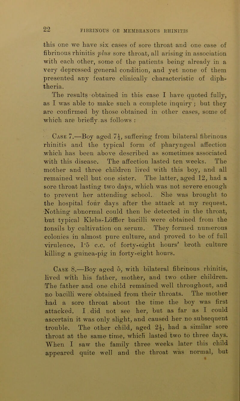 tins one we have six cases of sore throat and one case of fibrinous rhinitis 'plus sore throat, all ai-ising in association with each other, some of the patients being already in a very depressed general condition, and yet none of them presented any feature clinically characteristic of diph- theria. The results obtained in this case I have quoted fully, as I was able to make such a complete inquiry ; but they are confirmed bv those obtained in other cases, some of which are briefly, as follows : Case 7.—Boy aged suffering from bilateral fibrinous rhinitis and the typical form of pharjmgeal affection which has been above described as sometimes associated with this disease. The affection lasted ten weeks. The mother and three children lived with this boy, and all remained well but one sister. The latter, aged 12, had a sore throat lasting two days, which was not severe enough to prevent her attending school. She was brought to the hospital four days after the attack at my request. •Nothing abnormal could then be detected in the throat, but typical Klebs-Lbffler bacilli were obtained from the tonsils by cultivation on serum. They formed numerous colonies in almost pure culture, and proved to be of full virulence, 1'5 c.c. of forty-eight hours^ broth culture killing a guinea-pig in forty-eight hours. Case 8.—Boy aged 5, with bilateral fibrinous rhinitis, lived with his father, mother, and two other children. The father and one child remained well throughout, and no bacilli were obtained from their throats. The mother had a sore throat about the time the boy was first attacked. I did not see her, but as far as I could ascertain it was only slight, and caused her no subsequent trouble. The other child, aged 2^, had a similar sore throat at the same time, which lasted two to three days. When I saw the family three weeks later this child appeared quite well and the throat was normal, but