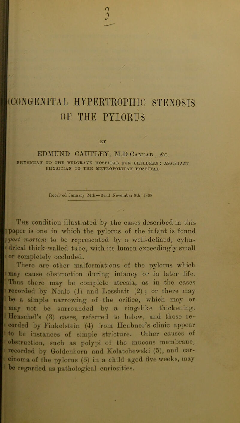 3 COi\GENITAL HYPERTROPHIC STENOSIS OP the pylorus BT EDMUND CAUTLEY, M.D.Cantab., &c. PHYSICIAN TO THE BELGBAVE HOSPITAL FOR CHILDREN; ASSISTANT PHYSICIAN TO THE METROPOLITAN HOSPITAL Received January 24th—Read November 8ili, 1898 The condition illustrated by the cases described in this ] paper is one in which the pylorus of the infant is found post mortem to be represented by a well-defined^ cylin- drical thick-walled tube, with its lumen exceedingly small ' or completely occluded. There are other malformations of the pylorus which I may cause obstruction during infancy or in later life. riius there may be complete atresia, as in the cases I recorded by Neale (1) and Lessliaft (2) ; or there may 1 be a simple narrowing of the orifice, which may or I may not be surrounded by a ring-like thickening. 1 HenscheTs (3) cases, referred to below, and those re- « corded by Finkelstein (4) from Heubner’s clinic appear ♦ to be instances of simple stricture. Other causes of ' obstruction, such as polypi of the mucous membrane, t recorded by Goldenliorn and Kolatchewski (5), and car- t cinoma of the pylorus (0) in a child aged five weeks, may