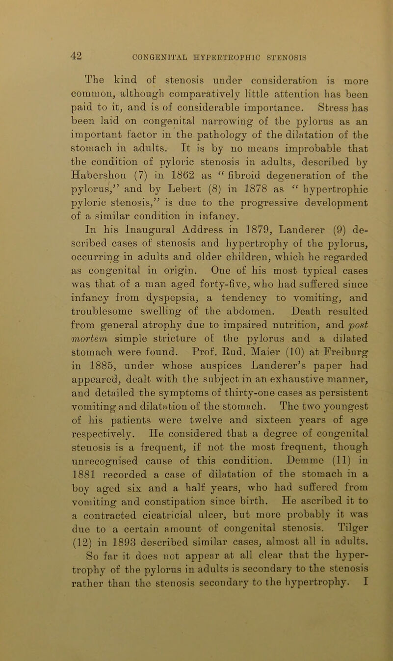 The kind of stenosis under consideration is more common, altliougli comparatively little attention has been paid to it, and is of considerable importance. Stress has been laid on congenital narrowing of the pylorus as an important factor in the pathology of the dilatation of the stomach in adults. It is by no means improbable that the condition of pyloric stenosis in adults, described by Habershon (7) in 1862 as “ fibroid degeneration of the pylorus,” and by Lebert (8) in 1878 as hypertrophic pyloric stenosis,” is due to the progressive development of a similar condition in infancy. In his Inaugural Address in 1879, Landerer (9) de- scribed cases of stenosis and hypertrophy of the pylorus, occurring in adults and older children, which he regarded as congenital in origin. One of his most typical cases was that of a man aged forty-five, who had suffered since infancy from dyspepsia, a tendency to vomiting, and troublesome swelling of the abdomen. Death resulted from general atrophy due to impaired nutrition, and post mortem simple stricture of the pylorus and a dilated stomach were found. Prof. Pud. Maier (10) at Freiburg in 1885, under whose auspices Landerer’s paper had appeared, dealt with the subject in an exhaustive manner, and detailed the symptoms of thirty-one cases as persistent vomiting and dilatation of the stomach. The two youngest of his patients were twelve and sixteen years of age respectively. He considered that a degree of congenital stenosis is a frequent, if not the most frequent, though unrecognised cause of this condition. Demme (11) in 1881 recorded a case of dilatation of the stomach in a boy aged six and a half years, who had suffered from vomiting and constipation since birth. He ascribed it to a contracted cicatricial ulcer, but more probably it was due to a certain amount of congenital stenosis. Tilger (12) in 1893 described similar cases, almost all in adults. So far it does not appear at all clear that the hyper- trophy of the pylorus in adults is secondary to the stenosis rather than the stenosis secondary to the hypertrophy. I