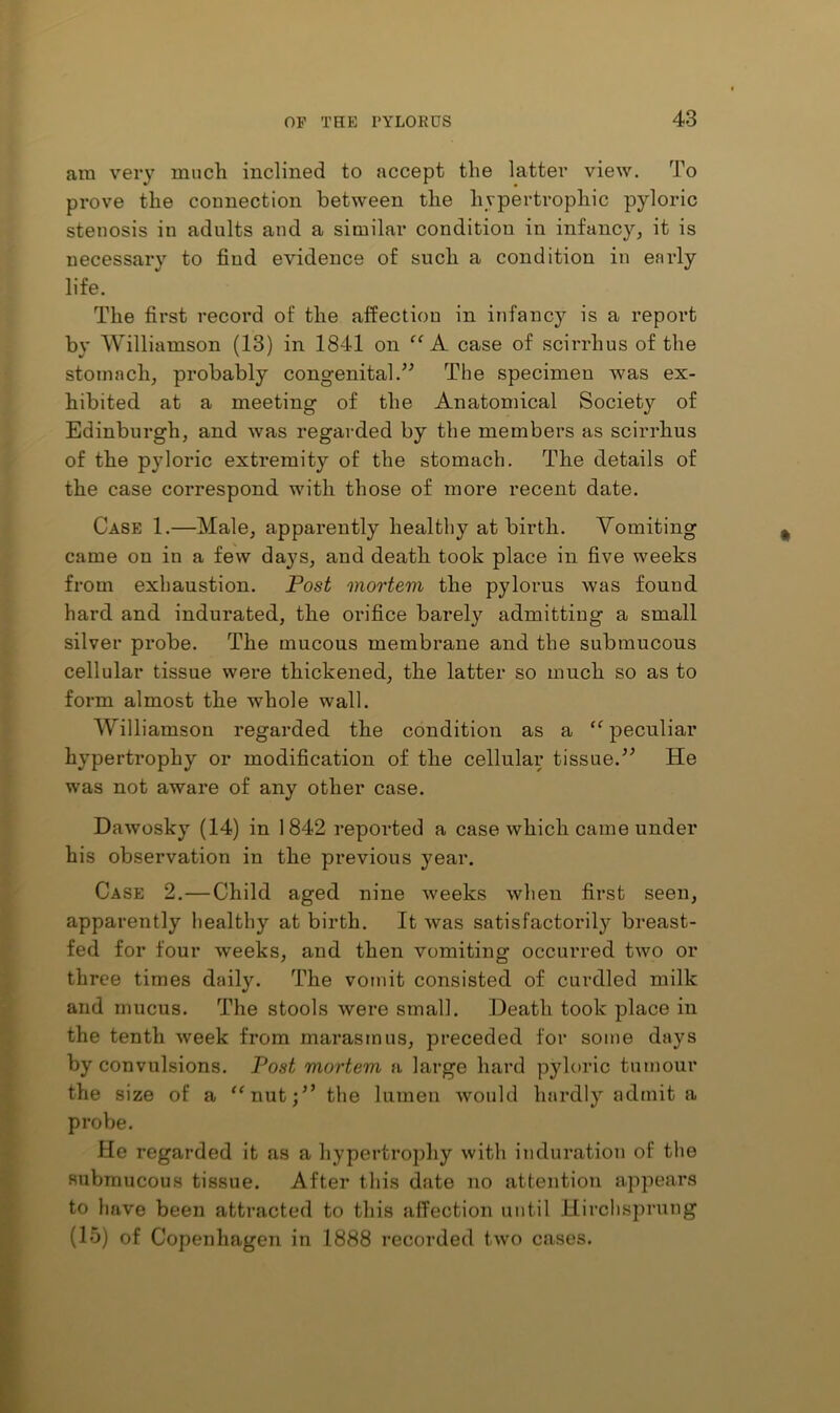 am very mncli inclined to accept the latter view. To prove the connection between the hypertrophic pyloric stenosis in adults and a similar condition in infancy^ it is necessary to find evidence of such a condition in early life. The first record of the affection in infancy is a report by Williamson (13) in 1841 on ‘‘A. case of scirrhus of the stomach, probably congenital.The specimen was ex- hibited at a meeting of the Anatomical Society of Edinburgh, and was regarded by the members as scirrhus of the pyloric extremity of the stomach. The details of the case correspond with those of more recent date. Case 1.—Male, apparently healthy at birth. Vomiting came on in a few days, and death took place in five weeks from exhaustion. Fost mortem the pylorus was found hard and indurated, the orifice barely admitting a small silver probe. The mucous membrane and the submucous cellular tissue were thickened, the latter so much so as to form almost the whole wall. Williamson regarded the condition as a peculiar hypertrophy or modification of the cellular tissue.” He was not aware of any other case. Dawosky (14) in 1842 reported a case which came under his observation in the previous year. Case 2,—Child aged nine weeks when first seen, apparently healthy at birth. It was satisfactorily breast- fed for four weeks, and then vomiting occurred two or three times daily. The vomit consisted of curdled milk and mucus. The stools were small. Death took place in the tenth week from marasmus, preceded for some days by convulsions. Post mortem a large hard pyloric tumour the size of a ‘^nut;” the lumen would hardly admit a probe. He regarded it as a hypertrophy with induration of the submucous tissue. After this date no attention appears to have been attracted to this affection until Hirclisjirung (15) of Copenhagen in 1888 recorded two cases.