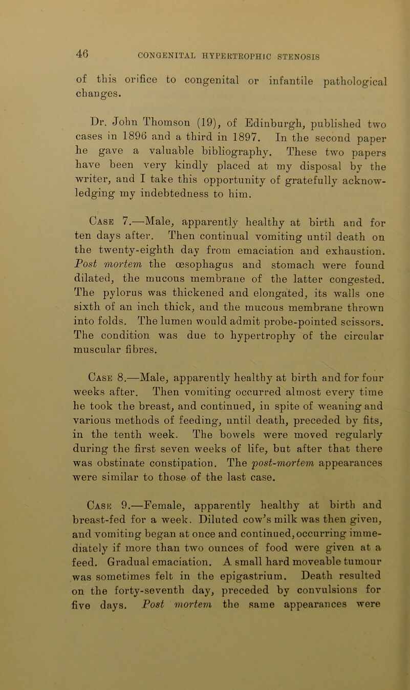 of this orifice to congenital or infantile pathological changes. Dr. John Thomson (19), of Edinburgh, published two cases in 1896 and a third in 1897. In the second paper he gave a valuable bibliography. These two papers have been very kindly placed at my disposal by the writer, and I take this opportunity of gratefully acknow- ledging my indebtedness to him. Case 7.—Male, apparently healthy at birth and for ten days after. Then continual vomiting until death on the twenty-eighth day from emaciation and exhaustion. Post mortem the oesophagus and stomach were found dilated, the mucous membrane of the latter congested. The pylorus was thickened and elongated, its walls one sixth of an inch thick, and the mucous membrane thrown into folds. The lumen would admit probe-pointed scissors. The condition was due to hypertrophy of the circular muscular fibres. Case 8.—Male, apparently healthy at birth and for four weeks after. Then vomiting occurred almost every time he took the breast, and continued, in spite of weaning and various methods of feeding, until death, preceded by fits, in the tenth week. The bowels were moved regularly during the first seven weeks of life, but after that there was obstinate constipation. The post-mortem appearances were similar to those of the last case. Casio 9.—Female, apparently healthy at birth and breast-fed for a week. Diluted cow^s milk was then given, and vomiting began at once and continued, occurring imme- diately if more than two ounces of food were given at a feed. Gradual emaciation. A small hard moveable tumour was sometimes felt in the epigastrium. Death resulted on the forty-seventh day, preceded by convulsions for five days. Post mortem the same appearances were