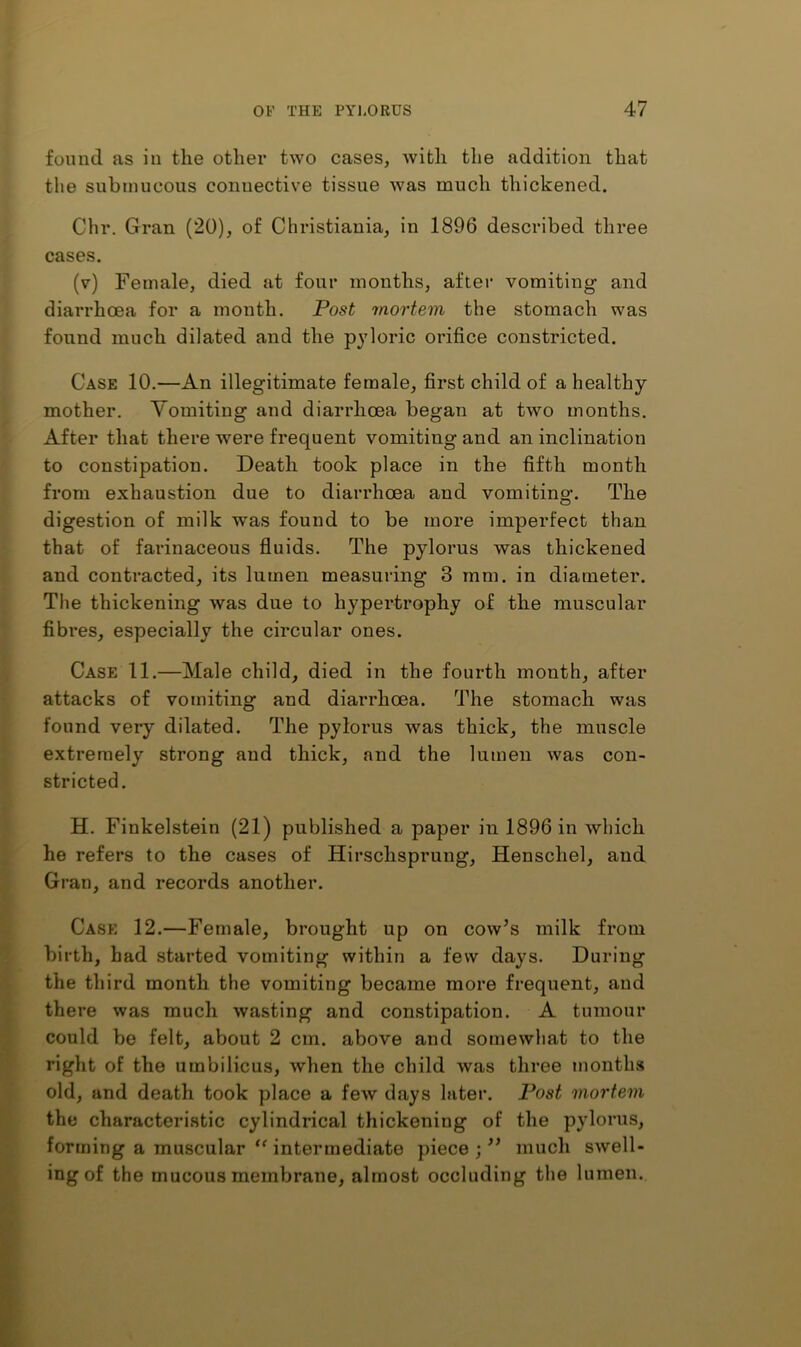 found as in the other two cases, with the addition that the submucous connective tissue was much thickened. Chr. Gran (20), of Christiania, in 1896 described three cases. (v) Female, died at four months, after vomiting and diarrhoea for a month. Post mortem the stomach was found much dilated and the pyloric orifice constricted. Case 10.—An illegitimate female, first child of a healthy mother. Vomiting and diarrhoea began at two months. After that there were frequent vomiting and an inclination to constipation. Death took place in the fifth month from exhaustion due to diarrhoea and vomiting. The digestion of milk was found to be more imperfect than that of farinaceous fluids. The pylorus was thickened and contracted, its lumen measuring 3 mm. in diameter. The thickening was due to hypertrophy of the muscular fibres, especially the circular ones. Case 11.—Male child, died in the fourth month, after attacks of vomiting and diarrhoea. The stomach was found very dilated. The pylorus was thick, the muscle extremely strong and thick, and the lumen was con- stricted. H. Finkelstein (21) published a paper in 1896 in which he refers to the cases of Hirschsprung, Henschel, and Gran, and records another. Case 12.—Female, brought up on cow’s milk from birth, had started vomiting within a few days. During the third month the vomiting became more frequent, and there was much wasting and constipation. A tumour could be felt, about 2 cm. above and somewhat to the right of the umbilicus, when the child was three months old, and death took place a few days later. Post mortem the characteristic cylindrical thickening of the pylorus, forming a muscular intermediate piece ; ” much swell- ing of the mucous membrane, almost occluding the lumen.
