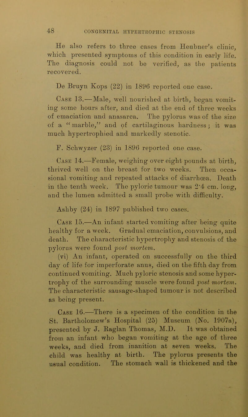 He also refers to three cases from Heubner^s clinic, which presented symptoms of this condition in early life. The diagnosis could not be verified, as the patients recovered. De Bruyn Kops (22) in 1896 reported one case. Case 13.—Male, well nourished at birth, began vomit- ing some hours after, and died at the end of three weeks of emaciation and anasarca. The pylorus was of the size of a marble,’^ and of cartilaginous hardness; it was much hypertrophied and markedly stenotic. F. Schwyzer (23) in 1896 reported one case. Case 14.—Female, weighing over eight pounds at birth, thrived well on the breast for two weeks. Then occa- sional vomiting and repeated attacks of diarrhoea. Death in the tenth week. The pyloric tumour was 2‘4 cm. long, and the lumen admitted a small probe with difficulty. Ashby (24) in 1897 published two cases. Case 15.—An infant started vomiting after being quite healthy for a week. Gradual emaciation, convulsions, and death. The characteristic hypertrophy and stenosis of the pylorus were found ^ost mortem. (vi) An infant, operated on successfully on the third day of life for imperforate anus, died on the fifth day from continued vomiting. Much pyloric stenosis and some hyper- trophy of the surrounding muscle were found 'post mortem. The characteristic sausage-shaped tumour is not described as being present. Case 16.—There is a specimen of the condition in the St. Bartholomew's Hospital (25) Museum (No. 1907a), presented by J. Raglan Thomas, M.D. It was obtained from an infant who began vomiting at the age of three weeks, and died from inanition at seven weeks. The child was healthy at birth. The pylorus presents the usual condition. The stomach wall is thickened and the