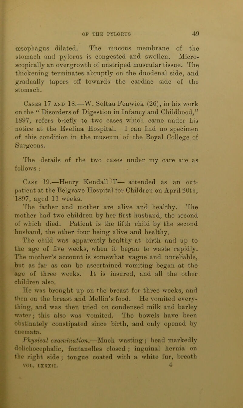 cesopliagus dilated. The mucous membrane of the stomach and pylorus is congested and swollen. Micro- scopically an overgrowth of uustriped muscular tissue. I'lie thickening terminates abruptly on the duodenal side, and gradually tapers off towards the cardiac side of the stomach. Cases 17 and 18.—W. Soltau Fenwick (26), in his work on the “ Disorders of Digestion in Infancy and Childhood,’^ 1897, refers briefly to two cases which came under his notice at the Evelina Hospital. I can find no specimen of this condition in the museum of the Royal College of Surgeons. The details of the two cases under my care are as follows : Case 19.—Henry KendalOT— attended as an out- patient at the Belgrave Hospital for Children on April 20th, 1897, aged 11 weeks. The father and mother are alive and healthy. 'Ohe mother had two children by her first husband, the second of which died. Patient is the fifth child by the second husband, the other four being alive and healthy. The child was apparently healthy at birth and up to the age of five weeks, when it began to waste rapidly. The mother’s account is somewhat vague and unreliable, but as far as can be ascertained vomiting began at the age of three weeks. It is insured, and all the other children also. He was brought up on the breast for three weeks, and then on the breast and Mellin’s food. He vomited every- thing, and was then tried on condensed milk and barley water; this also was vomited. The bowels have been obstinately constipated since birth, and only opened by enemata. Physical examination,—Much wasting; head markedly dolichocephalic, fontanelles closed ; inguinal hernia on the right side; tongue coated with a white fur, breath VOL. LXXXII. 4